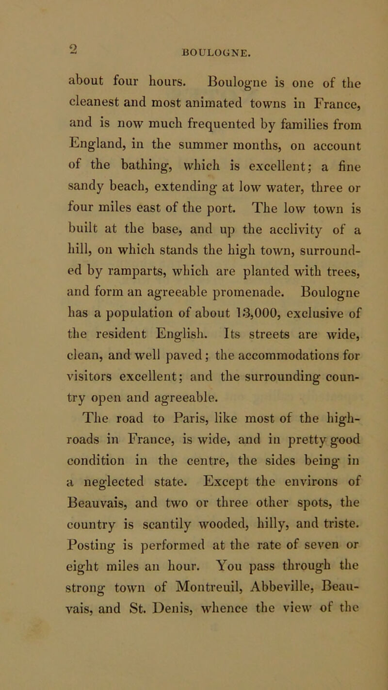 o BOULOGNE. about four hours. Boulogne is one of the cleanest and most animated towns in France, and is now much frequented by families from England, in the summer months, on account of the bathing, which is excellent; a fine sandy beach, extending at low water, three or four miles east of the port. The low town is built at the base, and up the acclivity of a hill, on which stands the high town, surround- ed by ramparts, which are planted with trees, and form an agreeable promenade. Boulogne has a population of about 13,000, exclusive of the resident English. Its streets are wide, clean, and well paved ; the accommodations for visitors excellent; and the surrounding coun- try open and agreeable. The road to Paris, like most of the high- roads in France, is wide, and in pretty good condition in the centre, the sides being in a neglected state. Except the environs of Beauvais, and two or three other spots, the country is scantily wooded, hilly, and triste. Posting is performed at the rate of seven or eight miles an hour. You pass through the strong town of Montreuil, Abbeville, Beau- vais, and St. Denis, whence the view of the