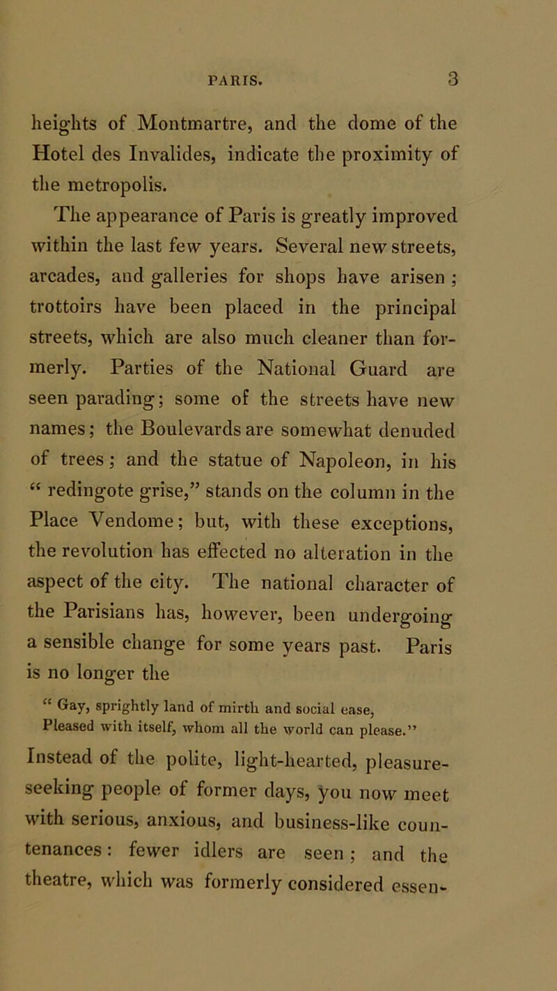 heights of Montmartre, and the dome of the Hotel des Invalides, indicate the proximity of the metropolis. The appearance of Paris is greatly improved within the last few years. Several new streets, arcades, and galleries for shops have arisen ; trottoirs have been placed in the principal streets, which are also much cleaner than for- merly. Parties of the National Guard are seen parading; some of the streets have new names; the Boulevards are somewhat denuded of trees; and the statue of Napoleon, in his “ redingote grise,” stands on the column in the Place Vendome; but, with these exceptions, the revolution has effected no alteration in the aspect of the city. The national character of the Parisians has, however, been undergoing a sensible change for some years past. Paris is no longer the “ Gay, sprightly land of mirth and social ease, Pleased with itself, whom all the world can please.” Instead of the polite, light-hearted, pleasure- seeking people of former days, you now meet with serious, anxious, and business-like coun- tenances : fewer idlers are seen; and the theatre, which was formerly considered essen-