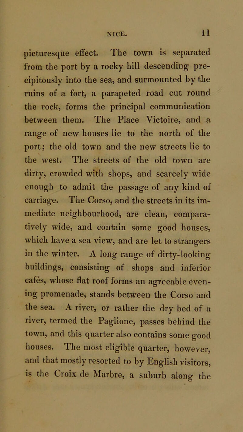 picturesque effect. The town is separated from the port by a rocky hill descending pre- cipitously into the sea, and surmounted by the ruins of a fort, a parapeted road cut round the rock, forms the principal communication between them. The Place Victoire, and a range of new houses lie to the north of the port; the old town and the new streets lie to the west. The streets of the old town are dirty, crowded with shops, and scarcely wide enough to admit the passage of any kind of carriage. The Corso, and the streets in its im- mediate neighbourhood, are clean, compara- tively wide, and contain some good houses, which have a sea view, and are let to strangers in the winter. A long range of dirty-looking buildings, consisting of shops and inferior cafes, whose flat roof forms an agreeable even- ing promenade, stands between the Corso and the sea. A river, or rather the dry bed of a river, termed the Paglione, passes behind the town, and this quarter also contains some good houses. The most eligible quarter, however, and that mostly resorted to by English visitors, is the Croix de Marbre, a suburb along the
