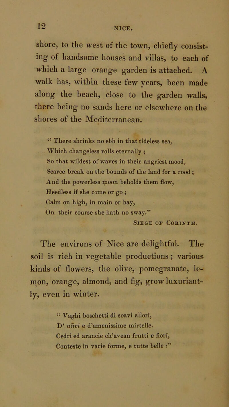 shore, to the west of the town, chiefly consist- ing of handsome houses and villas, to each of which a large orange garden is attached. A walk has, within these few years, been made along the beach, close to the garden walls, there being no sands here or elsewhere on the shores of the Mediterranean. “ There shrinks no ebb in that tideiess sea, Which changeless rolls eternally ; So that wildest of waves in their angriest mood, Scarce break on the bounds of the land for a rood ; And the powerless moon beholds them flow, Heedless if she come or go ; Calm on high, in main or bay, On their course she hath no sway.” Siege of Cobixth. The environs of Nice are delightful. The soil is rich in vegetable productions; various kinds of flowers, the olive, pomegranate, le- mon, orange, almond, and fig, grow luxuriant- ly, even in winter. “ Vaghi boschetti di soavi allori, D’ ulivi e d’amenissime mirtelle. Cedri ed arancie ch’avean frutti e fiori, Conteste in varie forme, e tutte belle