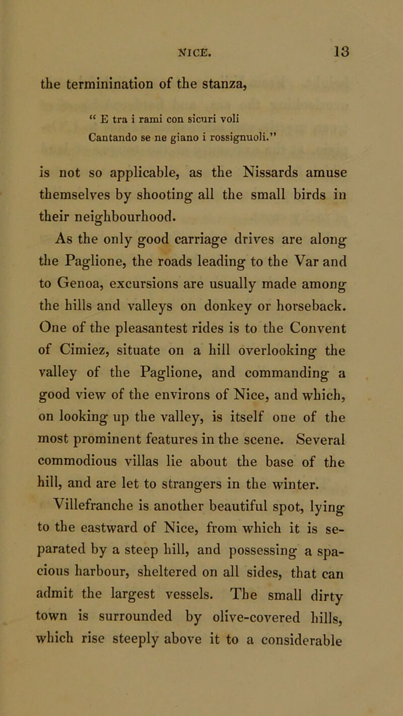 the terminination of the stanza, “ E tra i rami con sicuri voli Cantando se ne giano i rossignuoli.” is not so applicable, as the Nissarcls amuse themselves by shooting all the small birds in their neighbourhood. As the only good carriage drives are along the Paglione, the roads leading to the Var and to Genoa, excursions are usually made among the hills and valleys on donkey or horseback. One of the pleasantest rides is to the Convent of Cimiez, situate on a hill overlooking the valley of the Paglione, and commanding a good view of the environs of Nice, and which, on looking up the valley, is itself one of the most prominent features in the scene. Several commodious villas lie about the base of the hill, and are let to strangers in the winter. Villefranche is another beautiful spot, lying to the eastward of Nice, from which it is se- parated by a steep hill, and possessing a spa- cious harbour, sheltered on all sides, that can admit the largest vessels. The small dirty town is surrounded by olive-covered hills, which rise steeply above it to a considerable