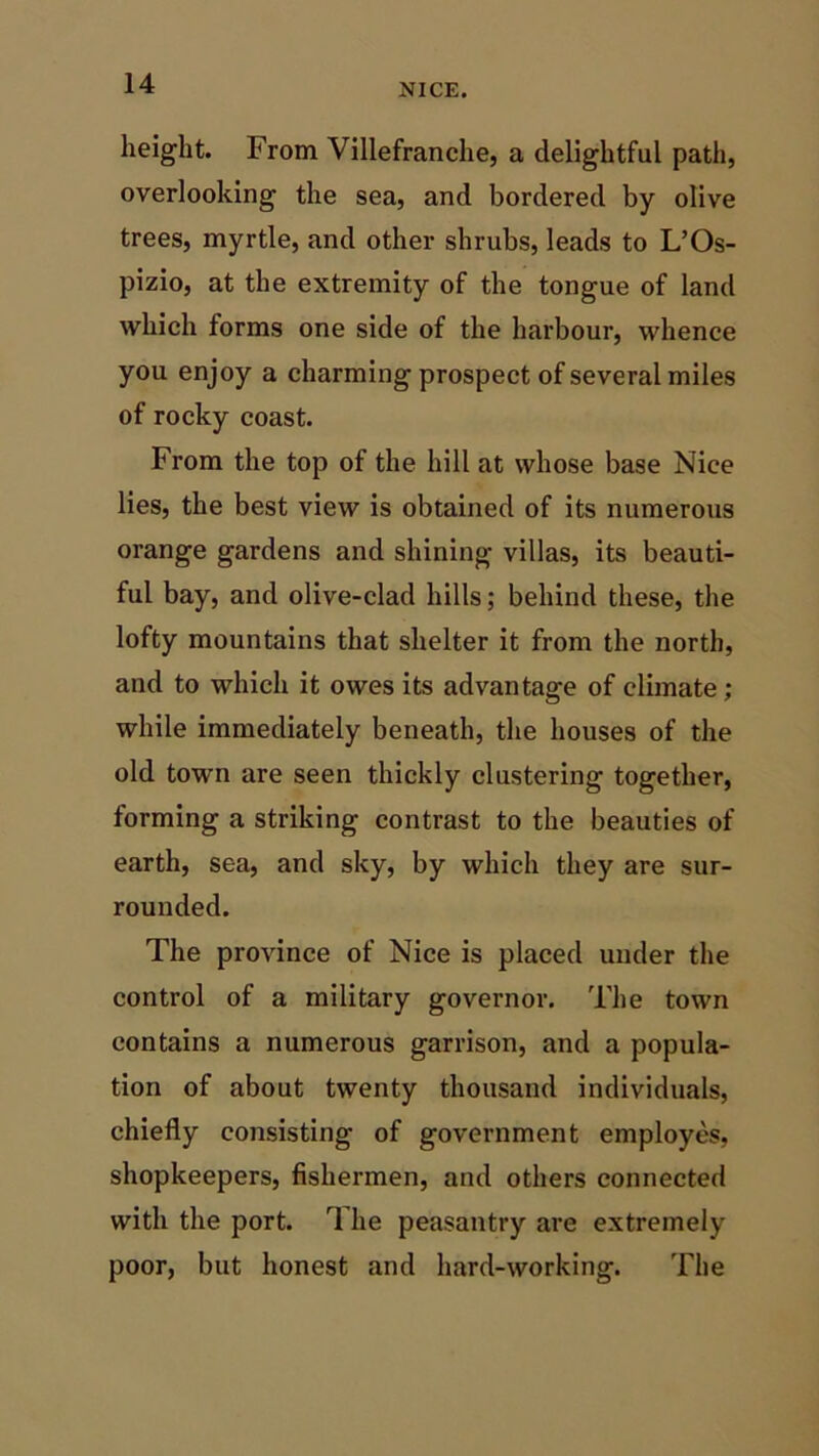 height. From Villefranche, a delightful path, overlooking the sea, and bordered by olive trees, myrtle, and other shrubs, leads to L’Os- pizio, at the extremity of the tongue of land which forms one side of the harbour, whence you enjoy a charming prospect of several miles of rocky coast. From the top of the hill at whose base Nice lies, the best view is obtained of its numerous orange gardens and shining villas, its beauti- ful bay, and olive-clad hills; behind these, the lofty mountains that shelter it from the north, and to which it owes its advantage of climate; while immediately beneath, the houses of the old town are seen thickly clustering together, forming a striking contrast to the beauties of earth, sea, and sky, by which they are sur- rounded. The province of Nice is placed under the control of a military governor. The town contains a numerous garrison, and a popula- tion of about twenty thousand individuals, chiefly consisting of government employes, shopkeepers, fishermen, and others connected with the port. rl he peasantry are extremely poor, but honest and hard-working. The