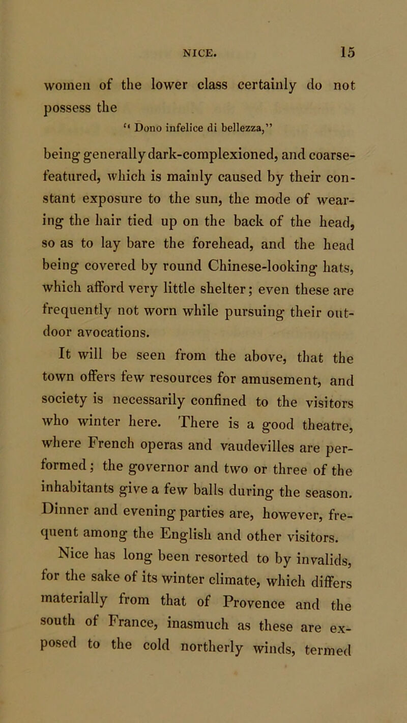 women of the lower class certainly do not possess the “ Dono infelice di bellezza,” being generally dark-complexioned, and coarse- featured, which is mainly caused by their con- stant exposure to the sun, the mode of wear- ing the hair tied up on the back of the head, so as to lay bare the forehead, and the head being covered by round Chinese-looking hats, which afford very little shelter; even these are frequently not worn while pursuing their out- door avocations. It will be seen from the above, that the town offers few resources for amusement, and society is necessarily confined to the visitors who winter here. There is a good theatre, where French operas and vaudevilles are per- formed ; the governor and two or three of the inhabitants give a few balls during the season. Dinner and evening parties are, however, fre- quent among the English and other visitors. Nice has long been resorted to by invalids, for the sake of its winter climate, which differs materially from that of Provence and the south of France, inasmuch as these are ex- posed to the cold northerly winds, termed