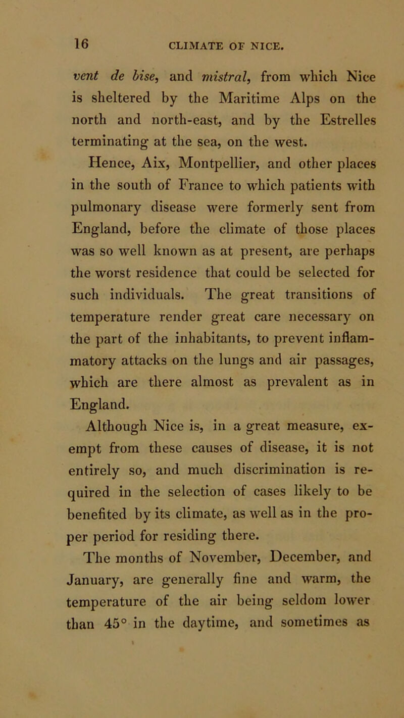 vent de bise, and mistral, from which Nice is sheltered by the Maritime Alps on the north and north-east, and by the Estrelles terminating at the sea, on the west. Hence, Aix, Montpellier, and other places in the south of France to which patients with pulmonary disease were formerly sent from England, before the climate of those places was so well known as at present, are perhaps the worst residence that could be selected for such individuals. The great transitions of temperature render great care necessary on the part of the inhabitants, to prevent inflam- matory attacks on the lungs and air passages, which are there almost as prevalent as in England. Although Nice is, in a great measure, ex- empt from these causes of disease, it is not entirely so, and much discrimination is re- quired in the selection of cases likely to be benefited by its climate, as well as in the pro- per period for residing there. The months of November, December, and January, are generally fine and warm, the temperature of the air being seldom lower than 45° in the daytime, and sometimes as