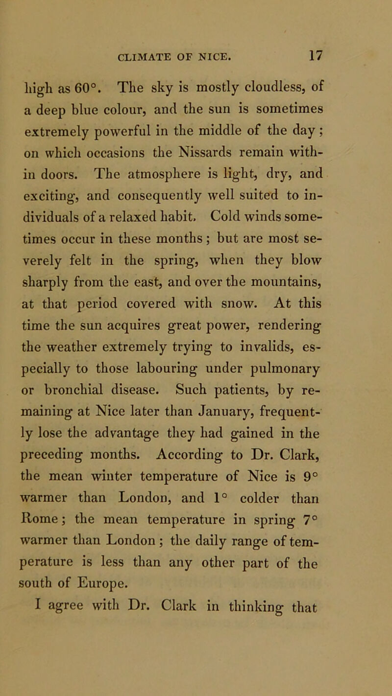 high as 60°. The sky is mostly cloudless, of a deep blue colour, and the sun is sometimes extremely powerful in the middle of the day ; on which occasions the Nissards remain with- in doors. The atmosphere is light, dry, and exciting, and consequently well suited to in- dividuals of a relaxed habit. Cold winds some- times occur in these months; but are most se- verely felt in the spring, when they blow sharply from the east, and over the mountains, at that period covered with snow. At this time the sun acquires great power, rendering the weather extremely trying to invalids, es- pecially to those labouring under pulmonary or bronchial disease. Such patients, by re- maining at Nice later than January, frequent- ly lose the advantage they had gained in the preceding months. According to Dr. Clark, the mean winter temperature of Nice is 9° warmer than London, and 1° colder than Rome; the mean temperature in spring 7° warmer than London ; the daily range of tem- perature is less than any other part of the south of Europe. I agree with Dr. Clark in thinking that