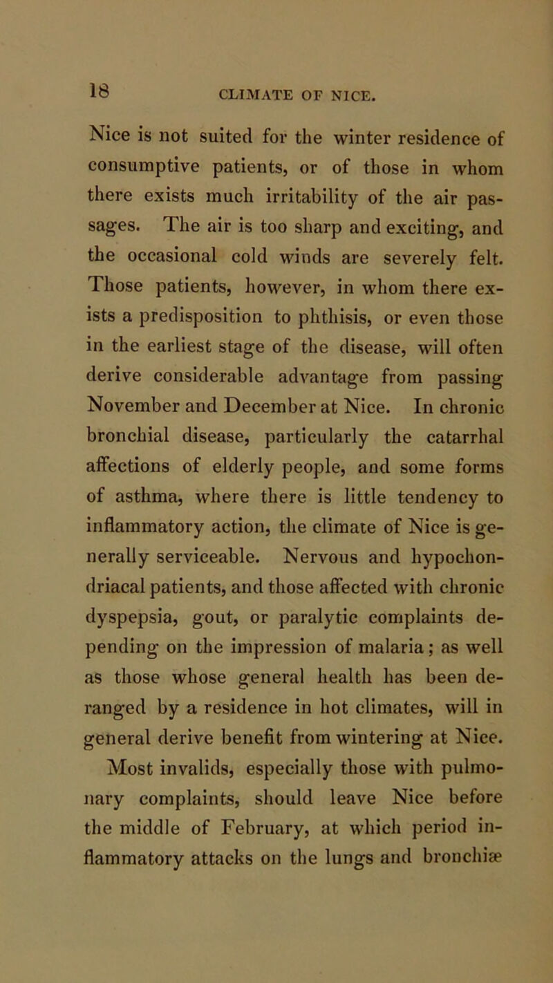 Nice is not suited for the winter residence of consumptive patients, or of those in whom there exists much irritability of the air pas- sages. The air is too sharp and exciting, and the occasional cold winds are severely felt. Those patients, however, in whom there ex- ists a predisposition to phthisis, or even those in the earliest stage of the disease, will often derive considerable advantage from passing November and December at Nice. In chronic bronchial disease, particularly the catarrhal affections of elderly people, and some forms of asthma, where there is little tendency to inflammatory action, the climate of Nice is ge- nerally serviceable. Nervous and hypochon- driacal patients, and those affected with chronic dyspepsia, gout, or paralytic complaints de- pending on the impression of malaria; as well as those whose general health has been de- ranged by a residence in hot climates, will in general derive benefit from wintering at Nice. Most invalids, especially those with pulmo- nary complaints, should leave Nice before the middle of February, at which period in- flammatory attacks on the lungs and bronchiae