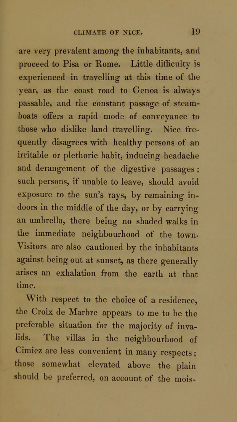 are very prevalent among the inhabitants, and proceed to Pisa or Rome. Little difficulty is experienced in travelling at this time of the year, as the coast road to Genoa is always passable, and the constant passage of steam- boats offers a rapid mode of conveyance to those who dislike land travelling. Nice fre- quently disagrees with healthy persons of an irritable or plethoric habit, inducing headache and derangement of the digestive passages; such persons, if unable to leave, should avoid exposure to the sun’s rays, by remaining in- doors in the middle of the day, or by carrying an umbrella, there being no shaded walks in the immediate neighbourhood of the town- Visitors are also cautioned by the inhabitants against being out at sunset, as there generally arises an exhalation from the earth at that time. With respect to the choice of a residence, the Croix de Marbre appears to me to be the preferable situation for the majority of inva- lids. The villas in the neighbourhood of Cimiez are less convenient in many respects; those somewhat elevated above the plain should be preferred, on account of the mois-