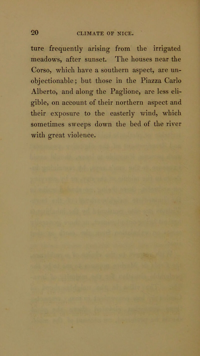 ture frequently arising from tlie irrigated meadows, after sunset. The houses near the Corso, which have a southern aspect, are un- objectionable; but those in the Piazza Carlo Alberto, and along the Paglione, are less eli- gible, on account of their northern aspect and their exposure to the easterly wind, which sometimes sweeps down the bed of the river with great violence.