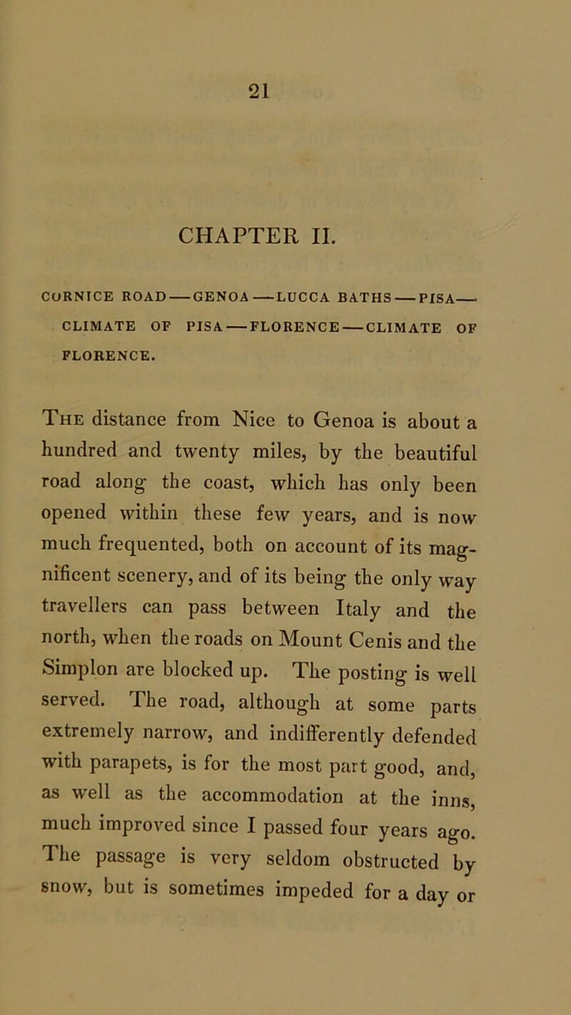 CHAPTER II. CORNICE ROAD GENOA LUCCA BATHS PISA CLIMATE OF PISA FLORENCE CLIMATE OF FLORENCE. The distance from Nice to Genoa is about a hundred and twenty miles, by the beautiful road along the coast, which has only been opened within these few years, and is now much frequented, both on account of its mag- nificent scenery, and of its being the only way travellers can pass between Italy and the north, when the roads on Mount Cenis and the Simplon are blocked up. The posting is well served. The road, although at some parts extremely narrow, and indifferently defended with parapets, is for the most part good, and, as well as the accommodation at the inns, much improved since I passed four years ago. The passage is very seldom obstructed by snow, but is sometimes impeded for a day or