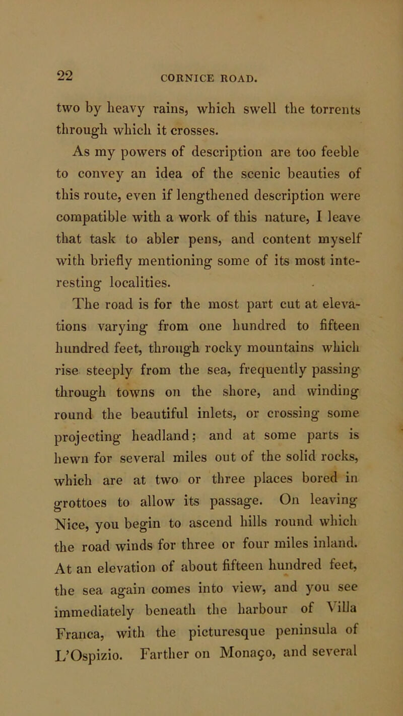 two by heavy rains, which swell the torrents through which it crosses. As my powers of description are too feeble to convey an idea of the scenic beauties of this route, even if lengthened description were compatible with a work of this nature, I leave that task to abler pens, and content myself with briefly mentioning some of its most inte- resting localities. The road is for the most part cut at eleva- tions varying from one hundred to fifteen hundred feet, through rocky mountains which rise steeply from the sea, frequently passing through towns on the shore, and winding round the beautiful inlets, or crossing some projecting headland; and at some parts is hewn for several miles out of the solid rocks, which are at two or three places bored in grottoes to allow its passage. On leaving Nice, you begin to ascend hills round which the road winds for three or four miles inland. At an elevation of about fifteen hundred feet, the sea again comes into view, and you see immediately beneath the harbour of Villa Franca, with the picturesque peninsula of L’Ospizio. Farther on Mona50, and several