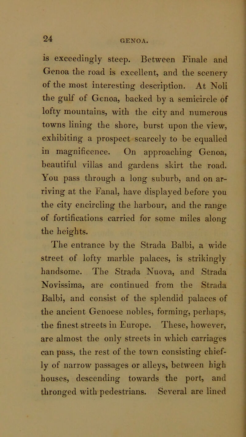 is exceedingly steep. Between Finale and Genoa the road is excellent, and the scenery of the most interesting description. At Noli the gulf of Genoa, backed by a semicircle of lofty mountains, with the city and numerous towns lining the shore, burst upon the view, exhibiting a prospect scarcely to be equalled in magnificence. On approaching Genoa, beautiful villas and gardens skirt the road. You pass through a long suburb, and on ar- riving at the Fanal, have displayed before you the city encircling the harbour, and the range of fortifications carried for some miles along the heights. The entrance by the Strada Balbi, a wide street of lofty marble palaces, is strikingly handsome. The Strada Nuova, and Strada Novissima, are continued from the Strada Balbi, and consist of the splendid palaces of the ancient Genoese nobles, forming, perhaps, the finest streets in Europe. These, however, are almost the only streets in which carriages can pass, the rest of the town consisting chief- ly of narrow passages or alleys, between high houses, descending towards the port, and thronged with pedestrians. Several are lined