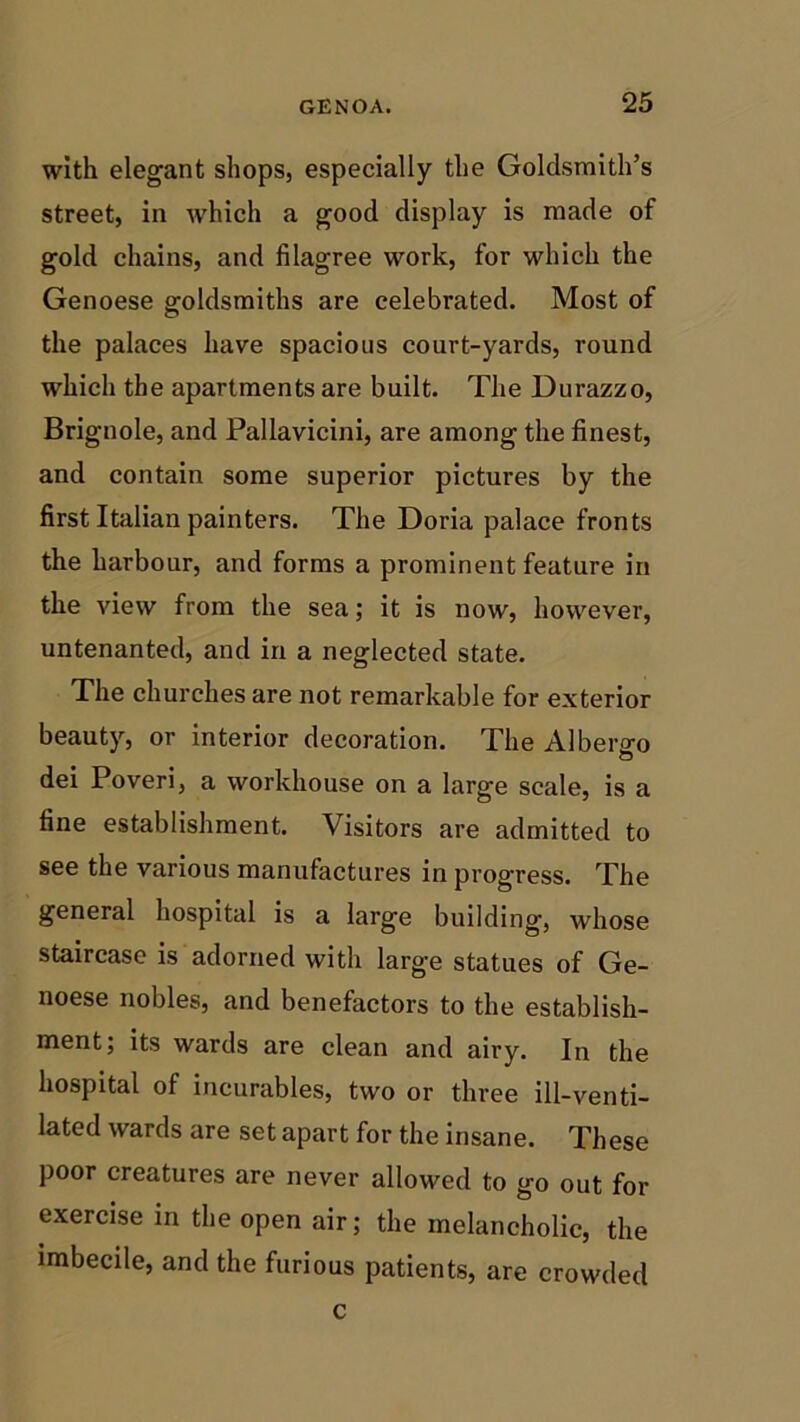 with elegant shops, especially the Goldsmith’s street, in which a good display is made of gold chains, and filagree work, for which the Genoese goldsmiths are celebrated. Most of the palaces have spacious court-yards, round which the apartments are built. The Durazzo, Brignole, and Pallavicini, are among the finest, and contain some superior pictures by the first Italian painters. The Doria palace fronts the harbour, and forms a prominent feature in the view from the sea; it is now, however, untenanted, and in a neglected state. The churches are not remarkable for exterior beauty, or interior decoration. The Alberto dei Poveri, a workhouse on a large scale, is a fine establishment. Visitors are admitted to see the various manufactures in progress. The general hospital is a large building, whose staircase is adorned with large statues of Ge- noese nobles, and benefactors to the establish- ment; its wards are clean and airy. In the hospital of incurables, two or three ill-venti- lated wards are set apart for the insane. These poor creatures are never allowed to go out for exercise in the open air; the melancholic, the imbecile, and the furious patients, are crowded c