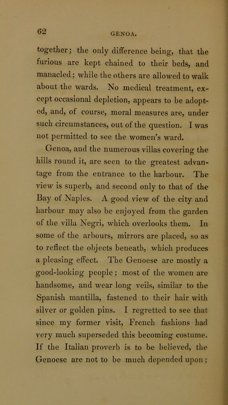 6*2 GENOA. together; the only difference being, that the lurious are kept chained to their beds, and manacled; while the others are allowed to walk about the wards. No medical treatment, ex- cept occasional depletion, appears to be adopt- ed, and, of course, moral measures are, under such circumstances, out of the question. I was not permitted to see the women’s ward. Genoa, and the numerous villas covering the hills round it, are seen to the greatest advan- tage from the entrance to the harbour. The view is superb, and second only to that of the Bay of Naples. A good view of the city and harbour may also be enjoyed from the garden of the villa Negri, which overlooks them. In some of the arbours, mirrors are placed, so as to reflect the objects beneath, which produces a pleasing effect. The Genoese are mostly a good-looking people; most of the women are handsome, and wear long veils, similar to the Spanish mantilla, fastened to their hair with silver or golden pins. I regretted to see that since my former visit, French fashions had very much superseded this becoming costume. If the Italian proverb is to be believed, the Genoese are not to be much depended upon ;