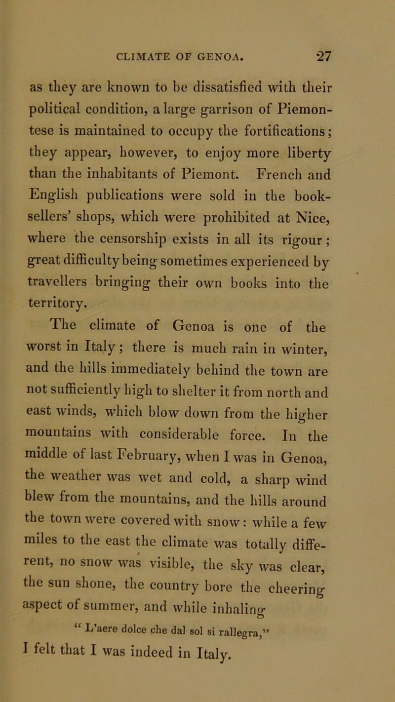as they are known to be dissatisfied with their political condition, a large garrison of Piemon- tese is maintained to occupy the fortifications; they appear, however, to enjoy more liberty than the inhabitants of Piemont. French and English publications were sold in the book- sellers’ shops, which were prohibited at Nice, where the censorship exists in all its rigour ; great difficulty being sometimes experienced by travellers bringing their own books into the territory. The climate of Genoa is one of the worst in Italy; there is much rain in winter, and the hills immediately behind the town are not sufficiently high to shelter it from north and east winds, which blow down from the higher mountains with considerable force. In the middle of last February, when I was in Genoa, the weather was wet and cold, a sharp wind blew from the mountains, and the hills around the town were covered with snow: while a few miles to the east the climate was totally diffe- rent, no snow was visible, the sky was clear, the sun shone, the country bore the cheering aspect of summer, and while inhalino- 1j aere dolce che dal sol si rallegra,” I felt that I was indeed in Italy.