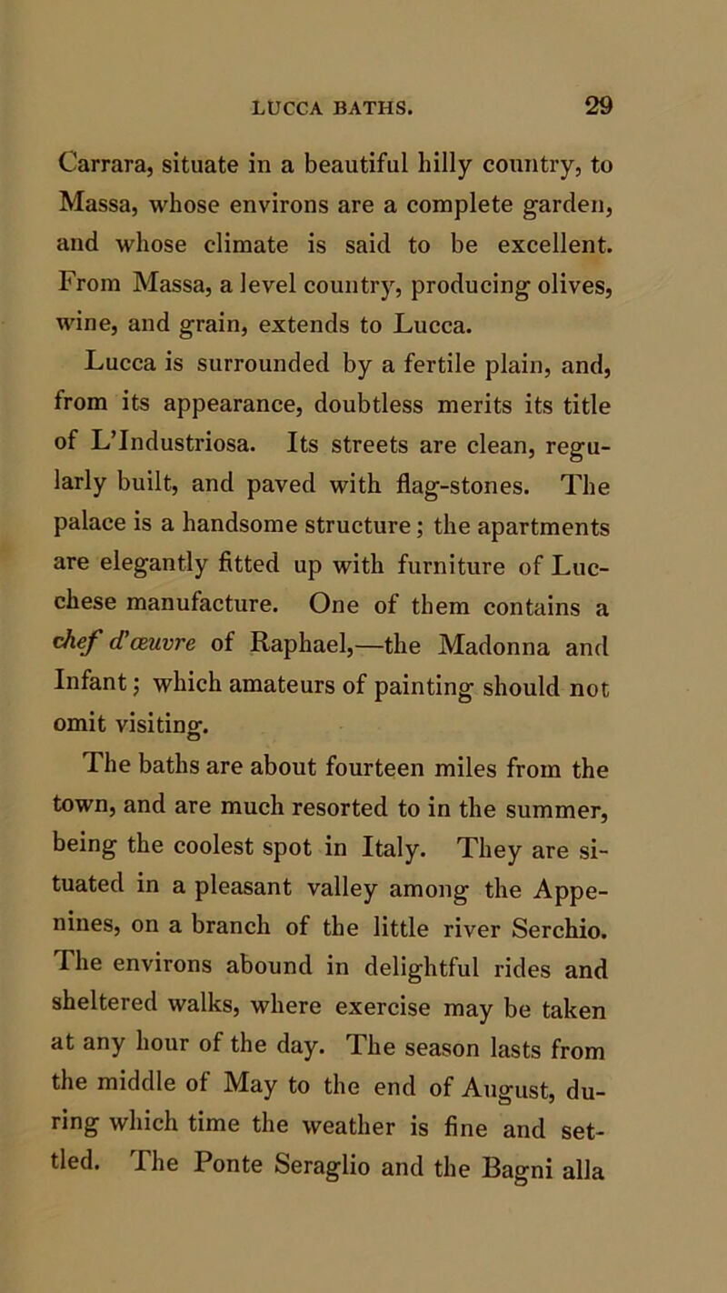 Carrara, situate in a beautiful hilly country, to Massa, whose environs are a complete garden, and whose climate is said to be excellent. From Massa, a level country, producing olives, wine, and grain, extends to Lucca. Lucca is surrounded by a fertile plain, and, from its appearance, doubtless merits its title of L’Industriosa. Its streets are clean, regu- larly built, and paved with flag-stones. The palace is a handsome structure; the apartments are elegantly fitted up with furniture of Luc- chese manufacture. One of them contains a chef (Tceuvre of Raphael,—the Madonna and Infant; which amateurs of painting should not omit visiting. The baths are about fourteen miles from the town, and are much resorted to in the summer, being the coolest spot in Italy. They are si- tuated in a pleasant valley among the Appe- nines, on a branch of the little river Serchio. The environs abound in delightful rides and sheltered walks, where exercise may be taken at any hour of the day. The season lasts from the middle of May to the end of August, du- ring which time the weather is fine and set- tled. The Ponte Seraglio and the Bagni alia