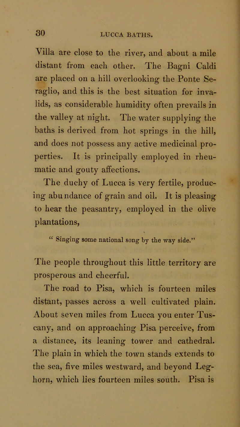 Villa are close to the river, and about a mile distant from each other. The Bagni Caldi are placed on a hill overlooking the Ponte Se- raglio, and this is the best situation for inva- lids, as considerable humidity often prevails in the valley at night. The water supplying the baths is derived from hot springs in the hill, and does not possess any active medicinal pro- perties. It is principally employed in rheu- matic and gouty affections. The duchy of Lucca is very fertile, produc- ing abundance of grain and oil. It is pleasing to hear the peasantry, employed in the olive plantations, “ Singing some national song by the way side.” The people throughout this little territory are prosperous and cheerful. The road to Pisa, which is fourteen miles distant, passes across a well cultivated plain. About seven miles from Lucca you enter Tus- cany, and on approaching Pisa perceive, from a distance, its leaning tower and cathedral. The plain in which the town stands extends to the sea, five miles westward, and beyond Leg- horn, which lies fourteen miles south. Pisa is