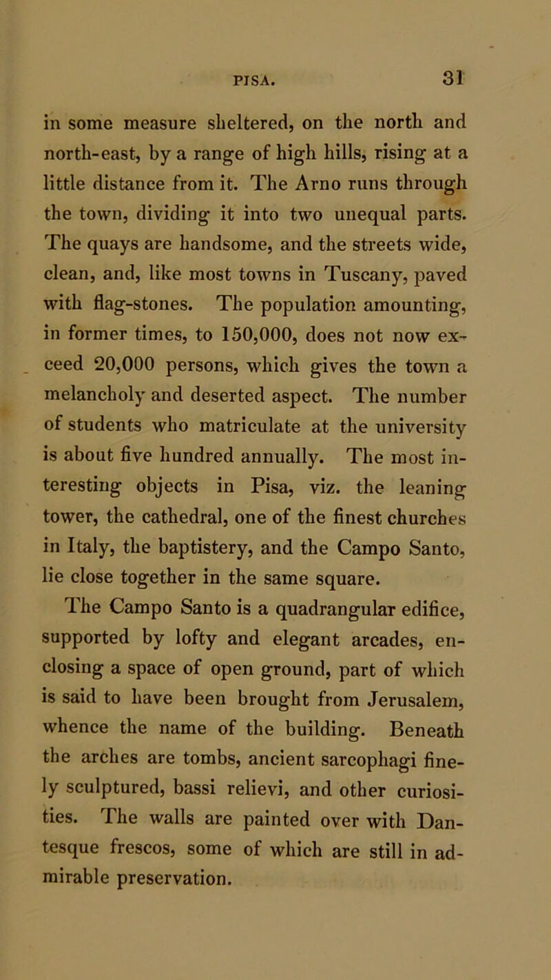 in some measure sheltered, on the north and north-east, by a range of high hills, rising at a little distance from it. The Arno runs through the town, dividing it into two unequal parts. The quays are handsome, and the streets wide, clean, and, like most towns in Tuscany, paved with flag-stones. The population amounting, in former times, to 150,000, does not now ex- ceed 20,000 persons, which gives the town a melancholy and deserted aspect. The number of students who matriculate at the university is about five hundred annually. The most in- teresting objects in Pisa, viz. the leaning tower, the cathedral, one of the finest churches in Italy, the baptistery, and the Campo Santo, lie close together in the same square. The Campo Santo is a quadrangular edifice, supported by lofty and elegant arcades, en- closing a space of open ground, part of which is said to have been brought from Jerusalem, whence the name of the building. Beneath the arches are tombs, ancient sarcophagi fine- ly sculptured, bassi relievi, and other curiosi- ties. The walls are painted over with Dan- tesque frescos, some of which are still in ad- mirable preservation.