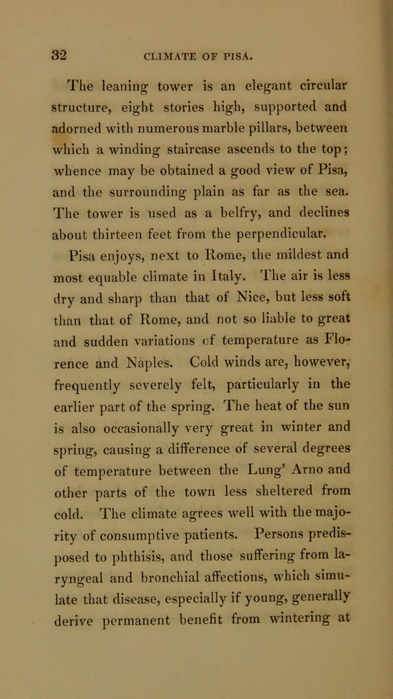 The leaning tower is an elegant circular structure, eight stories high, supported and adorned with numerous marble pillars, between which a winding staircase ascends to the top; whence may be obtained a good view of Pisa, and the surrounding plain as far as the sea. The tower is used as a belfry, and declines about thirteen feet from the perpendicular. Pisa enjoys, next to Rome, the mildest and most equable climate in Italy. The air is less dry and sharp than that of Nice, but less soft than that of Rome, and not so liable to great and sudden variations of temperature as Flo- rence and Naples. Cold winds are, however, frequently severely felt, particularly in the earlier part of the spring. The heat of the sun is also occasionally very great in winter and spring, causing a difference of several degrees of temperature between the Lung’ Arno and other parts of the town less sheltered from cold. The climate agrees well with the majo- rity of consumptive patients. Persons predis- posed to phthisis, and those suffering from la- ryngeal and bronchial affections, which simu- late that disease, especially if young, generally derive permanent benefit from wintering at