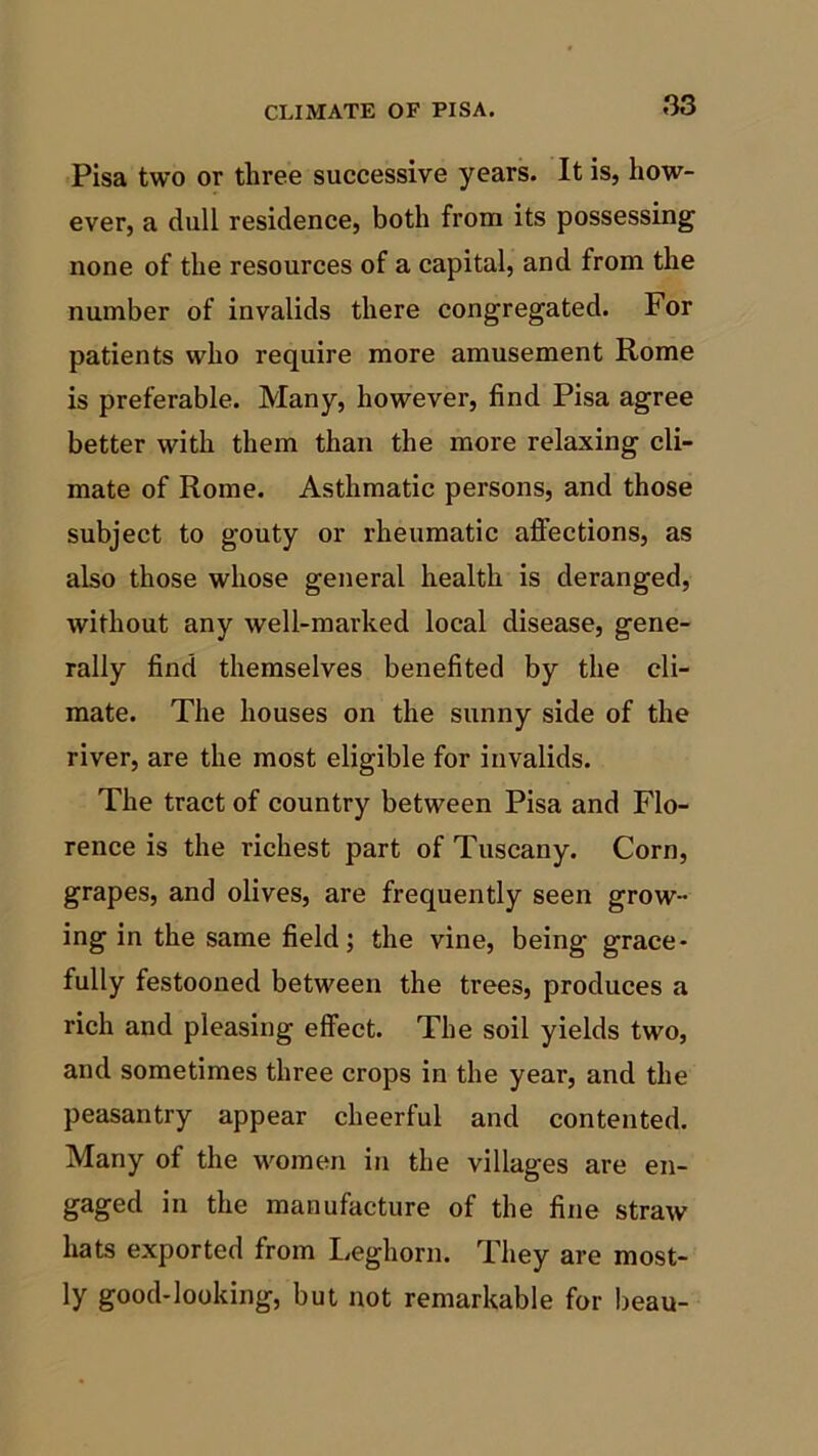 Pisa two or three successive years. It is, how- ever, a dull residence, both from its possessing none of the resources of a capital, and from the number of invalids there congregated. For patients who require more amusement Rome is preferable. Many, however, find Pisa agree better with them than the more relaxing cli- mate of Rome. Asthmatic persons, and those subject to gouty or rheumatic affections, as also those whose general health is deranged, without any well-marked local disease, gene- rally find themselves benefited by the cli- mate. The houses on the sunny side of the river, are the most eligible for invalids. The tract of country between Pisa and Flo- rence is the richest part of Tuscany. Corn, grapes, and olives, are frequently seen grow- ing in the same field; the vine, being grace- fully festooned between the trees, produces a rich and pleasing effect. The soil yields two, and sometimes three crops in the year, and the peasantry appear cheerful and contented. Many of the women in the villages are en- gaged in the manufacture of the fine straw hats exported from Leghorn. They are most- ly good-looking, but not remarkable for beau-