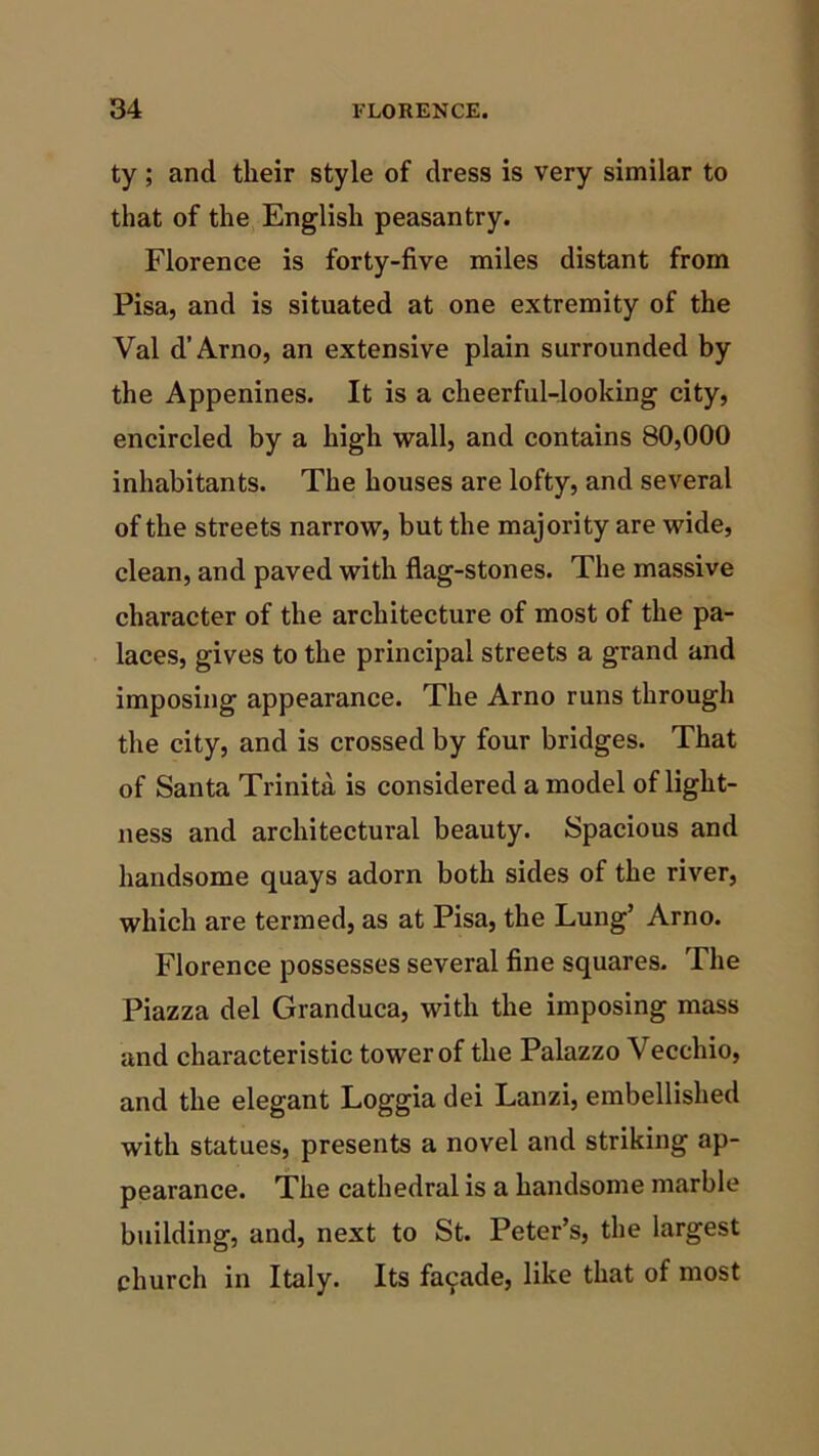 ty; and their style of dress is very similar to that of the English peasantry. Florence is forty-five miles distant from Pisa, and is situated at one extremity of the Val d’Arno, an extensive plain surrounded by the Appenines. It is a cheerful-looking city, encircled by a high wall, and contains 80,000 inhabitants. The houses are lofty, and several of the streets narrow, but the majority are wide, clean, and paved with flag-stones. The massive character of the architecture of most of the pa- laces, gives to the principal streets a grand and imposing appearance. The Arno runs through the city, and is crossed by four bridges. That of Santa Trinita is considered a model of light- ness and architectural beauty. Spacious and handsome quays adorn both sides of the river, which are termed, as at Pisa, the Lung’ Arno. Florence possesses several fine squares. The Piazza del Granduca, with the imposing mass and characteristic tower of the Palazzo Veccliio, and the elegant Loggia dei Lanzi, embellished with statues, presents a novel and striking ap- pearance. The cathedral is a handsome marble building, and, next to St. Peter’s, the largest church in Italy. Its facade, like that of most