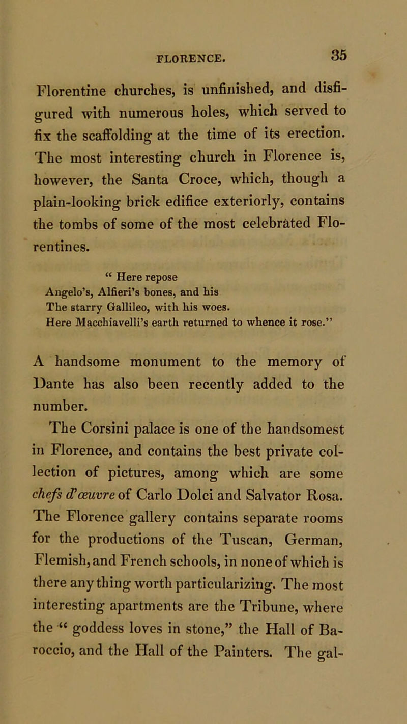 Florentine churches, is unfinished, and disfi- gured with numerous holes, which served to fix the scaffolding at the time of its erection. The most interesting church in Florence is, however, the Santa Croce, which, though a plain-looking brick edifice exteriorly, contains the tombs of some of the most celebrated Flo- rentines. “ Here repose Angelo’s, Alfieri’s bones, and his The starry Gallileo, with his woes. Here Macchiavelli’s earth returned to whence it rose.” A handsome monument to the memory of Dante has also been recently added to the number. The Corsini palace is one of the handsomest in Florence, and contains the best private col- lection of pictures, among which are some chefs (Fceuvreoi Carlo Dolci and Salvator Rosa. The Florence gallery contains separate rooms for the productions of the Tuscan, German, Flemish, and French schools, in none of which is there anything worth particularizing. The most interesting apartments are the Tribune, where the •“ goddess loves in stone,” the Hall of Ba- roccio, and the Hall of the Painters. The gal-