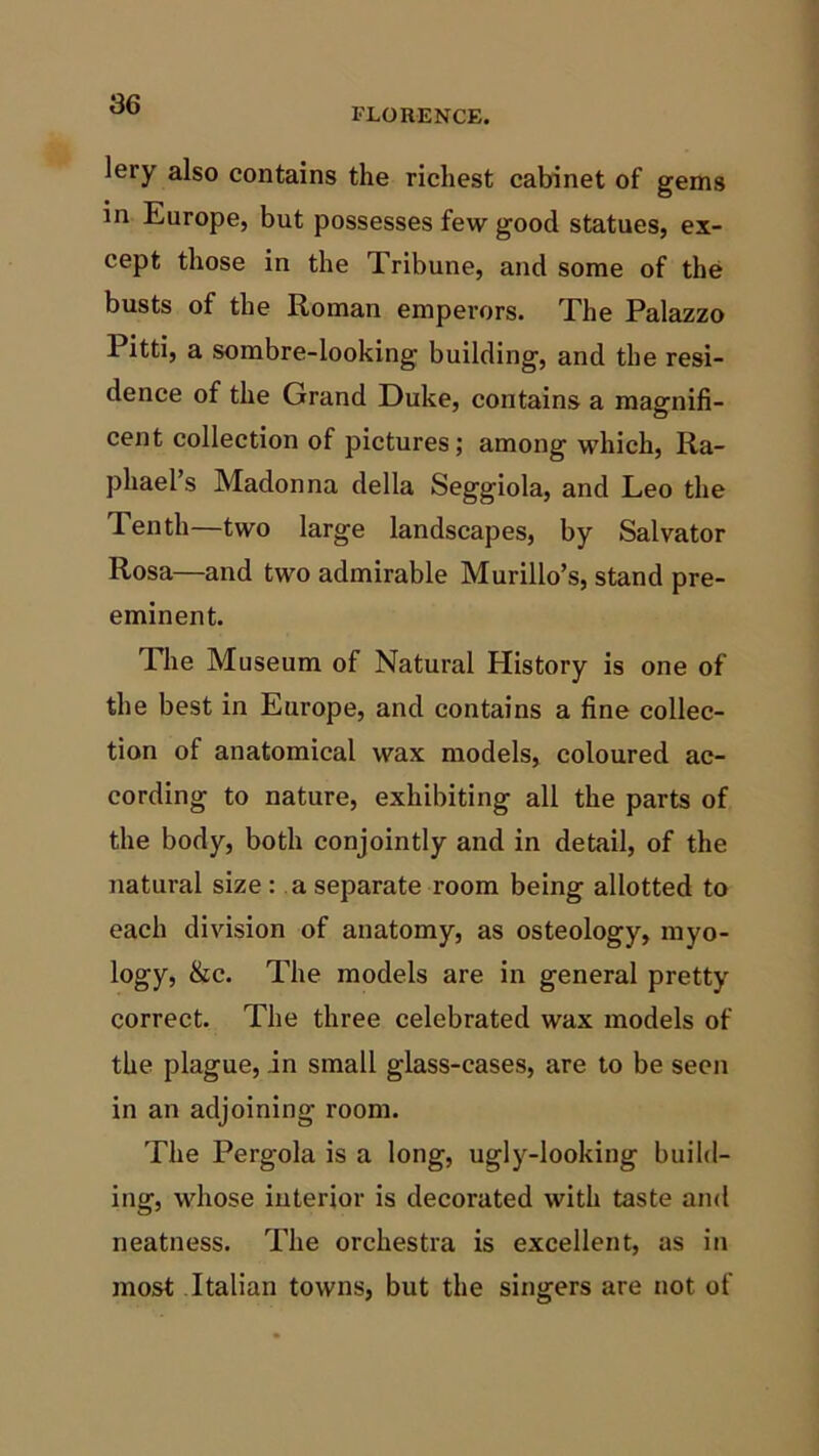 FLORENCE. lery also contains the richest cabinet of gems in Europe, but possesses few good statues, ex- cept those in the Tribune, and some of the busts of the Roman emperors. The Palazzo 1 itti, a sombre-looking building, and the resi- dence of the Grand Duke, contains a magnifi- cent collection of pictures; among which, Ra- phael’s Madonna della Seggiola, and Leo the Tenth—two large landscapes, by Salvator Rosa—and two admirable Murillo’s, stand pre- eminent. The Museum of Natural History is one of the best in Europe, and contains a fine collec- tion of anatomical wax models, coloured ac- cording to nature, exhibiting all the parts of the body, both conjointly and in detail, of the natural size : a separate room being allotted to each division of anatomy, as osteology, myo- logy, &c. The models are in general pretty correct. The three celebrated wax models of the plague, .in small glass-cases, are to be seen in an adjoining room. The Pergola is a long, ugly-looking build- ing, whose interior is decorated with taste and neatness. The orchestra is excellent, as in most Italian towns, but the singers are not of