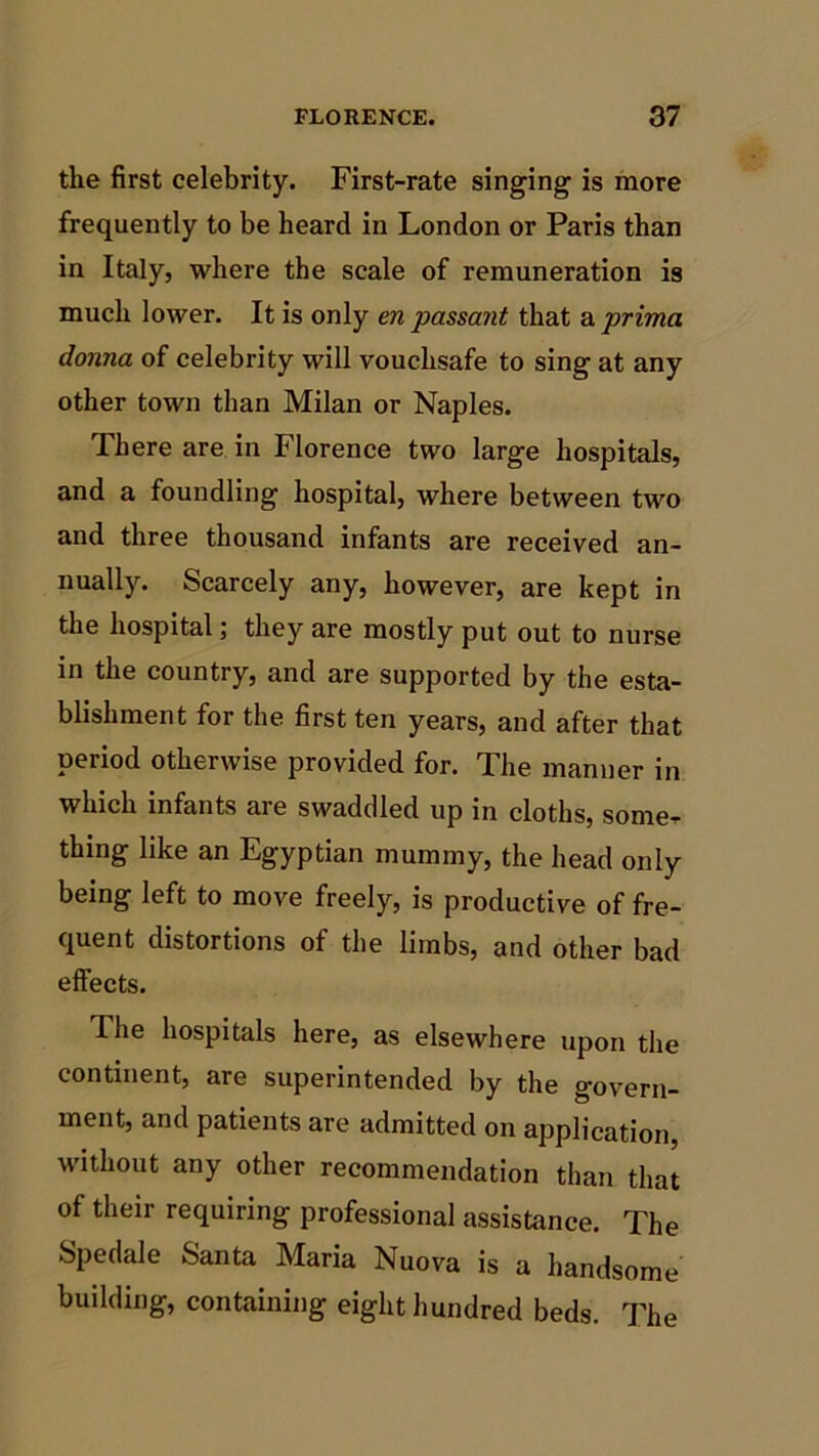 the first celebrity. First-rate singing is more frequently to be heard in London or Paris than in Italy, where the scale of remuneration is much lower. It is only en passant that a prima donna of celebrity will vouchsafe to sing at any other town than Milan or Naples. There are in Florence two large hospitals, and a foundling hospital, where between two and three thousand infants are received an- nually. Scarcely any, however, are kept in the hospital; they are mostly put out to nurse in the country, and are supported by the esta- blishment for the first ten years, and after that period otherwise provided for. The manner in which infants are swaddled up in cloths, some, thing like an Egyptian mummy, the head only being left to move freely, is productive of fre- quent distortions of the limbs, and other bad effects. I he hospitals here, as elsewhere upon the continent, are superintended by the govern- ment, and patients are admitted on application, without any other recommendation than that of their requiring professional assistance. The Spedale Santa Maria Nuova is a handsome building, containing eight hundred beds. The