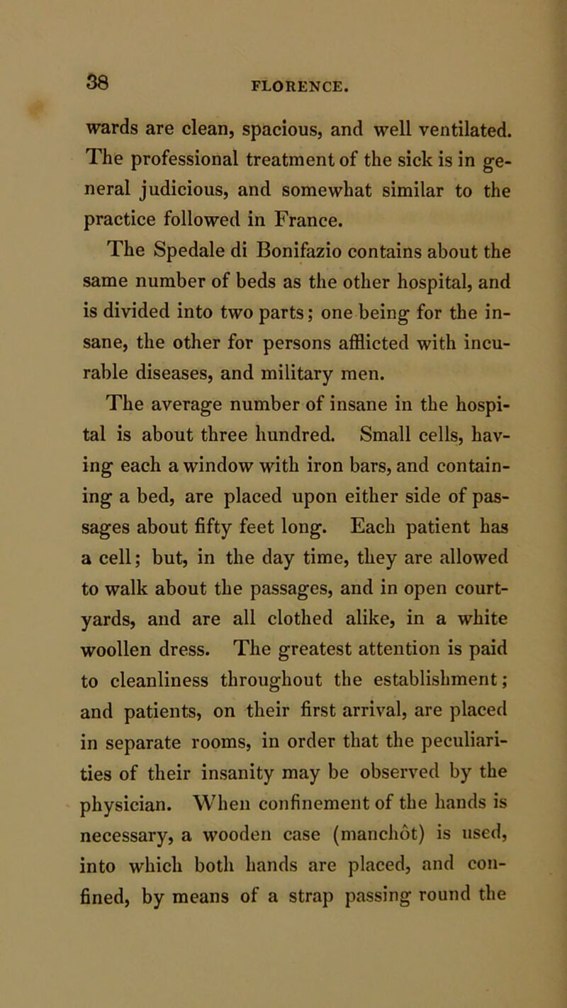 wards are clean, spacious, and well ventilated. The professional treatment of the sick is in ge- neral judicious, and somewhat similar to the practice followed in France. The Spedale di Bonifazio contains about the same number of beds as the other hospital, and is divided into two parts; one being for the in- sane, the other for persons afflicted with incu- rable diseases, and military men. The average number of insane in the hospi- tal is about three hundred. Small cells, hav- ing each a window with iron bars, and contain- ing a bed, are placed upon either side of pas- sages about fifty feet long. Each patient has a cell; but, in the day time, they are allowed to walk about the passages, and in open court- yards, and are all clothed alike, in a white woollen dress. The greatest attention is paid to cleanliness throughout the establishment; and patients, on their first arrival, are placed in separate rooms, in order that the peculiari- ties of their insanity may be observed by the physician. When confinement of the hands is necessary, a wooden case (manchot) is used, into which both hands are placed, and con- fined, by means of a strap passing round the