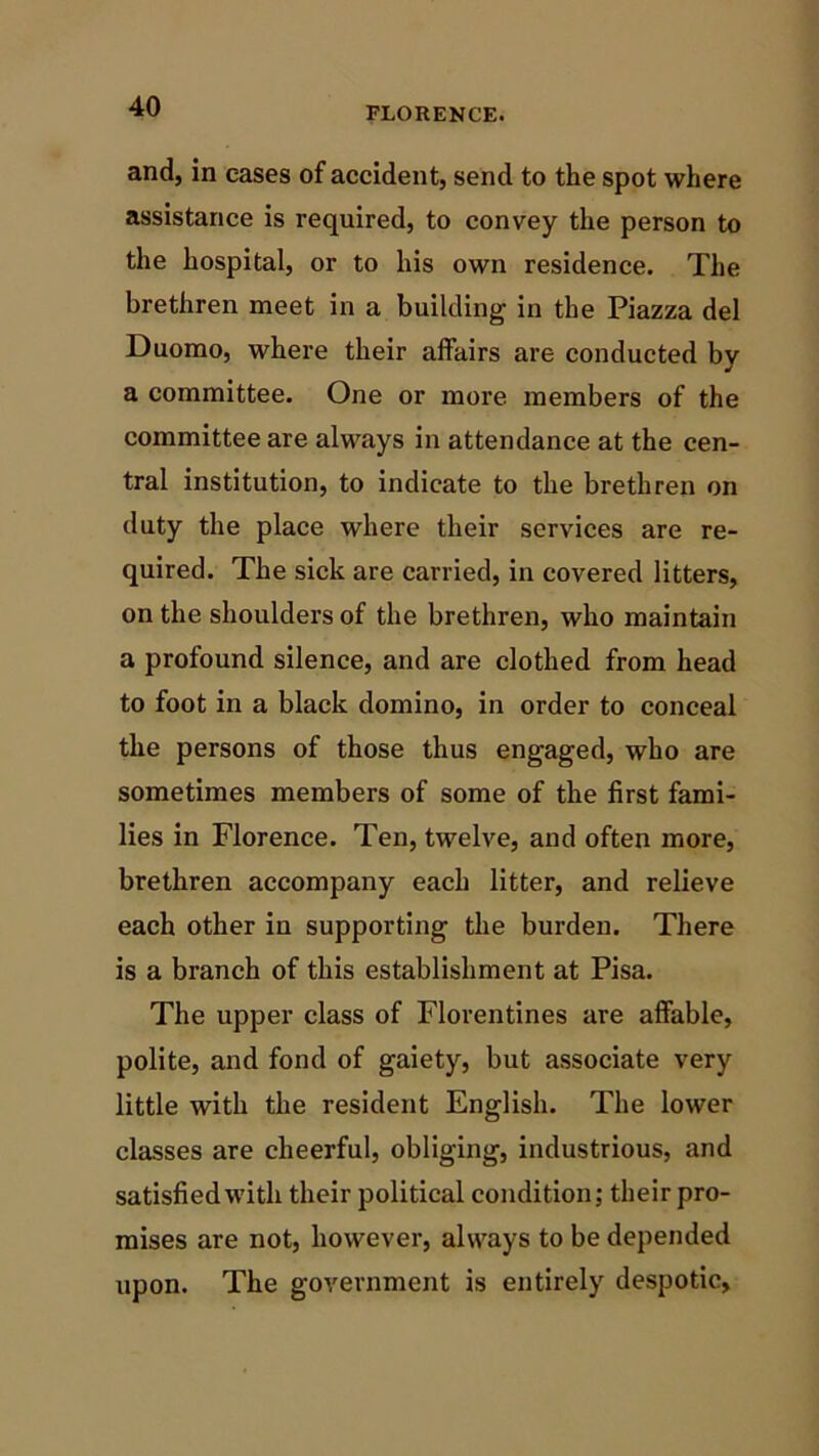 and, in eases of accident, send to the spot where assistance is required, to convey the person to the hospital, or to his own residence. The brethren meet in a building in the Piazza del Duomo, where their affairs are conducted by a committee. One or more members of the committee are always in attendance at the cen- tral institution, to indicate to the brethren on duty the place where their services are re- quired. The sick are carried, in covered litters, on the shoulders of the brethren, who maintain a profound silence, and are clothed from head to foot in a black domino, in order to conceal the persons of those thus engaged, who are sometimes members of some of the first fami- lies in Florence. Ten, twelve, and often more, brethren accompany each litter, and relieve each other in supporting the burden. There is a branch of this establishment at Pisa. The upper class of Florentines are affable, polite, and fond of gaiety, but associate very little with the resident English. The lower classes are cheerful, obliging, industrious, and satisfied with their political condition; their pro- mises are not, however, always to be depended upon. The government is entirely despotic.