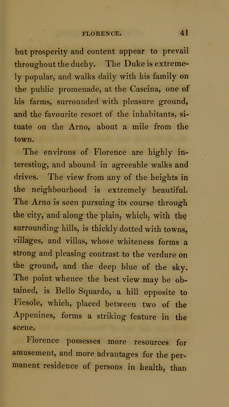 but prosperity and content appear to prevail throughout the duchy. The Duke is extreme- ly popular, and walks daily with his family on the public promenade, at the Cascina, one of his farms, surrounded with pleasure ground, and the favourite resort of the inhabitants, si- tuate on the Arno, about a mile from the town. The environs of Florence are highly in- teresting, and abound in agreeable walks and drives. The view from any of the heights in the neighbourhood is extremely beautiful. The Arno is seen pursuing its course through the city, and along the plain, which, with fh§ surrounding hills, is thickly dotted with towns, villages, and villas, whose whiteness forms a strong and pleasing contrast to the verdure on the ground, and the deep blue of the sky. The point whence the best view may be ob- tained, is Bello Squardo, a hill opposite to Fiesole, which, placed between two of the Appenines, forms a striking feature in the scene. Florence possesses more resources for amusement, and more advantages for the per- manent residence of persons in health, than