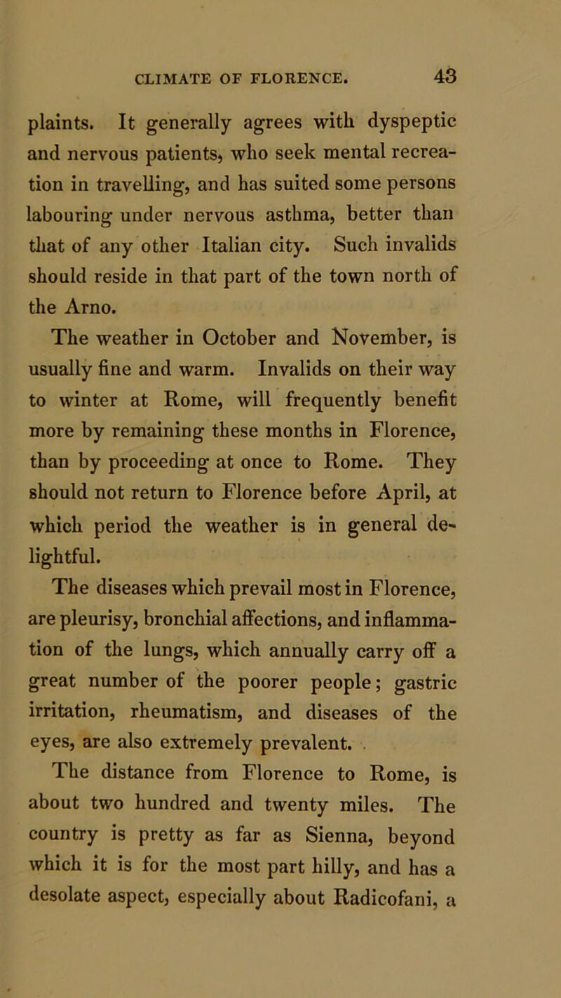 plaints. It generally agrees with dyspeptic and nervous patients, who seek mental recrea- tion in travelling, and has suited some persons labouring under nervous asthma, better than that of any other Italian city. Such invalids should reside in that part of the town north of the Arno. The weather in October and November, is usually fine and warm. Invalids on their way to winter at Rome, will frequently benefit more by remaining these months in Florence, than by proceeding at once to Rome. They should not return to Florence before April, at which period the weather is in general de- lightful. The diseases which prevail most in Florence, are pleurisy, bronchial affections, and inflamma- tion of the lungs, which annually carry off a great number of the poorer people; gastric irritation, rheumatism, and diseases of the eyes, are also extremely prevalent. The distance from Florence to Rome, is about two hundred and twenty miles. The country is pretty as far as Sienna, beyond which it is for the most part hilly, and has a desolate aspect, especially about Radicofani, a