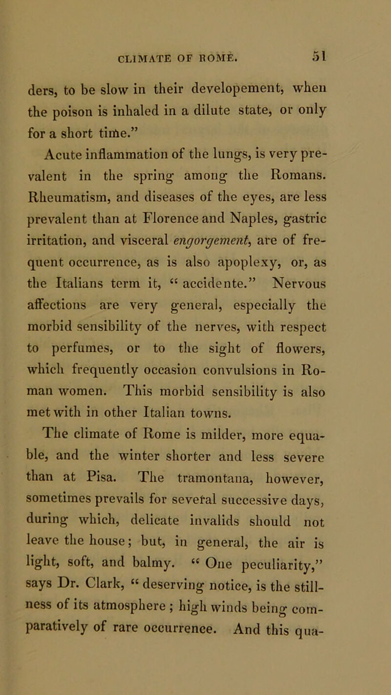 ders, to be slow in their developement, when the poison is inhaled in a dilute state, or only for a short time.” Acute inflammation of the lungs, is very pre- valent in the spring among the Romans. Rheumatism, and diseases of the eyes, are less prevalent than at Florence and Naples, gastric irritation, and visceral engorgement, are of fre- quent occurrence, as is also apoplexy, or, as the Italians term it, “ accidente.” Nervous affections are very general, especially the morbid sensibility of the nerves, with respect to perfumes, or to the sight of flowers, which frequently occasion convulsions in Ro- man women. This morbid sensibility is also met with in other Italian towns. The climate of Rome is milder, more equa- ble, and the winter shorter and less severe than at Pisa. The tramontana, however, sometimes prevails for sevefal successive days, during which, delicate invalids should not leave the house; but, in general, the air is light, soft, and balmy. cs One peculiarity,” says Dr. Clark, “ deserving notice, is the still- ness of its atmosphere ; high winds being com- paratively of rare occurrence. And this qua-