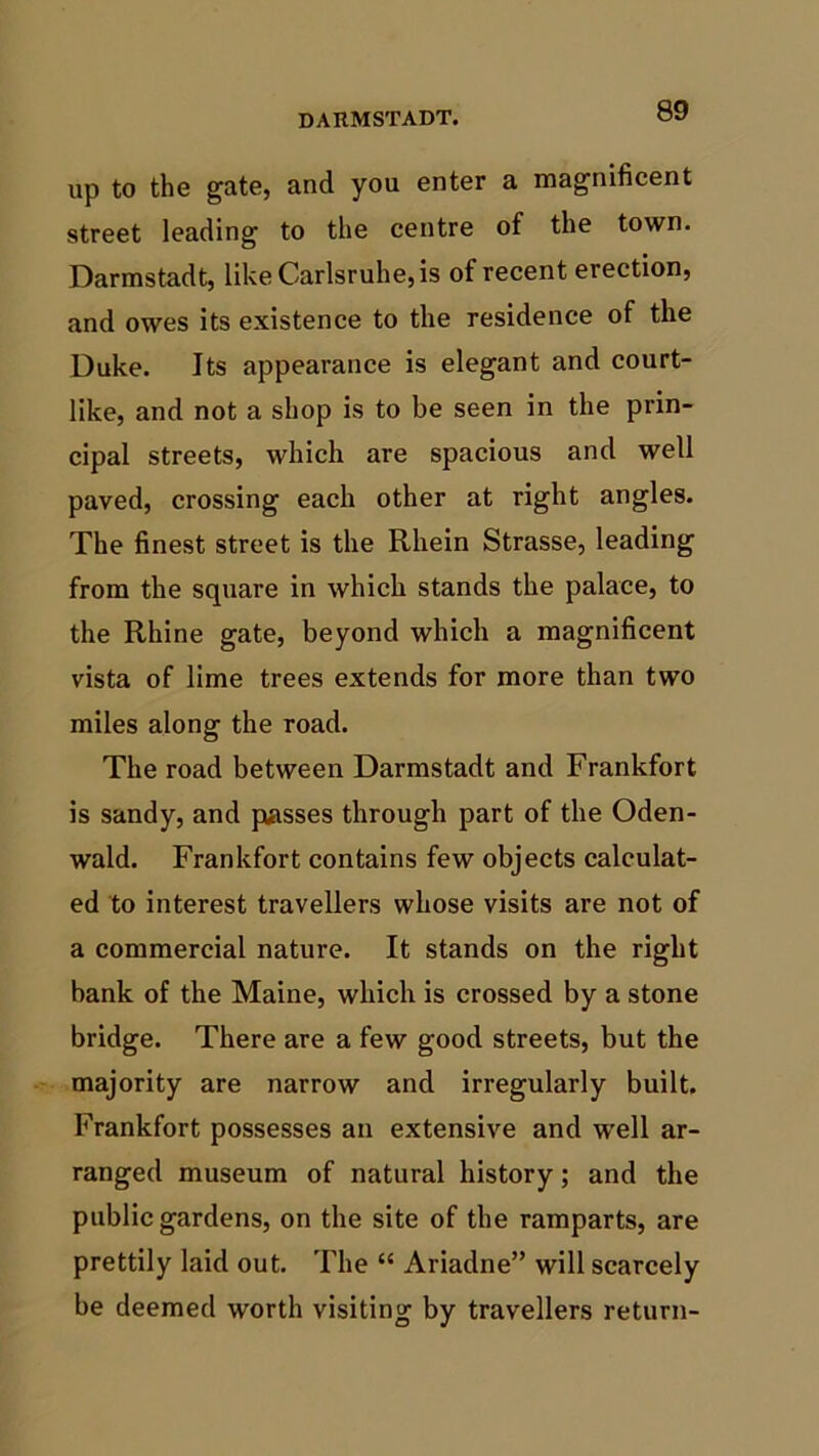 DARMSTADT. up to the gate, and you enter a magnificent street leading to the centre of the town. Darmstadt, likeCarlsruhe,is of recent erection, and owes its existence to the residence of the Duke. Its appearance is elegant and court- like, and not a shop is to be seen in the prin- cipal streets, which are spacious and well paved, crossing each other at right angles. The finest street is the Rhein Strasse, leading from the square in which stands the palace, to the Rhine gate, beyond which a magnificent vista of lime trees extends for more than two miles along the road. The road between Darmstadt and Frankfort is sandy, and passes through part of the Oden- wald. Frankfort contains few objects calculat- ed to interest travellers whose visits are not of a commercial nature. It stands on the right bank of the Maine, which is crossed by a stone bridge. There are a few good streets, but the majority are narrow and irregularly built. Frankfort possesses an extensive and well ar- ranged museum of natural history; and the public gardens, on the site of the ramparts, are prettily laid out. The “ Ariadne” will scarcely be deemed worth visiting by travellers return-