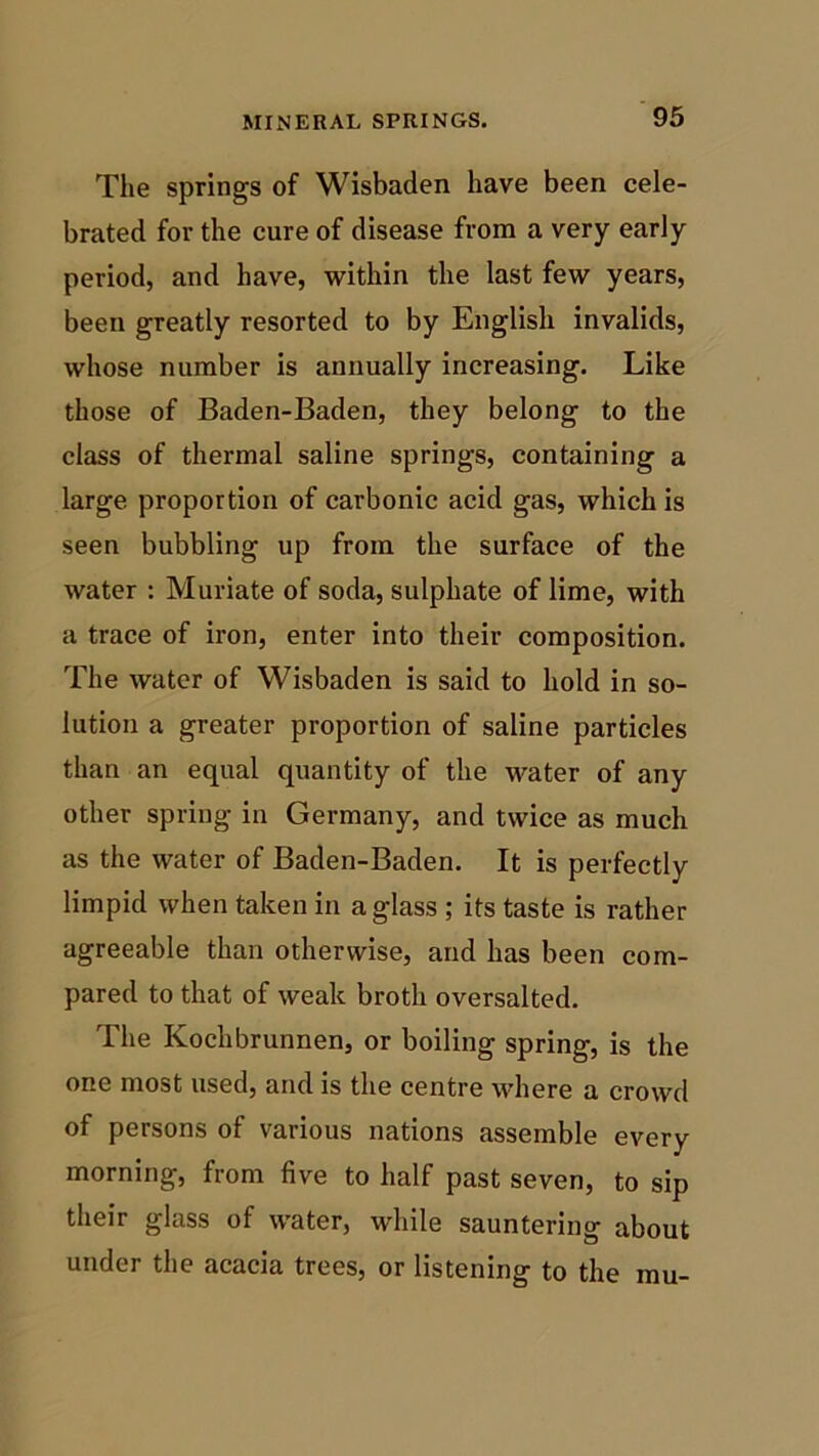 The springs of Wisbaden have been cele- brated for the cure of disease from a very early period, and have, within the last few years, been greatly resorted to by English invalids, whose number is annually increasing. Like those of Baden-Baden, they belong to the class of thermal saline springs, containing a large proportion of carbonic acid gas, which is seen bubbling up from the surface of the water : Muriate of soda, sulphate of lime, with a trace of iron, enter into their composition. The water of Wisbaden is said to hold in so- lution a greater proportion of saline particles than an equal quantity of the water of any other spring in Germany, and twice as much as the water of Baden-Baden. It is perfectly limpid when taken in a glass ; its taste is rather agreeable than otherwise, and has been com- pared to that of weak broth oversalted. The Kochbrunnen, or boiling spring, is the one most used, and is the centre where a crowd of persons of various nations assemble every morning, from five to half past seven, to sip their glass of water, while sauntering about under the acacia trees, or listening to the mu-