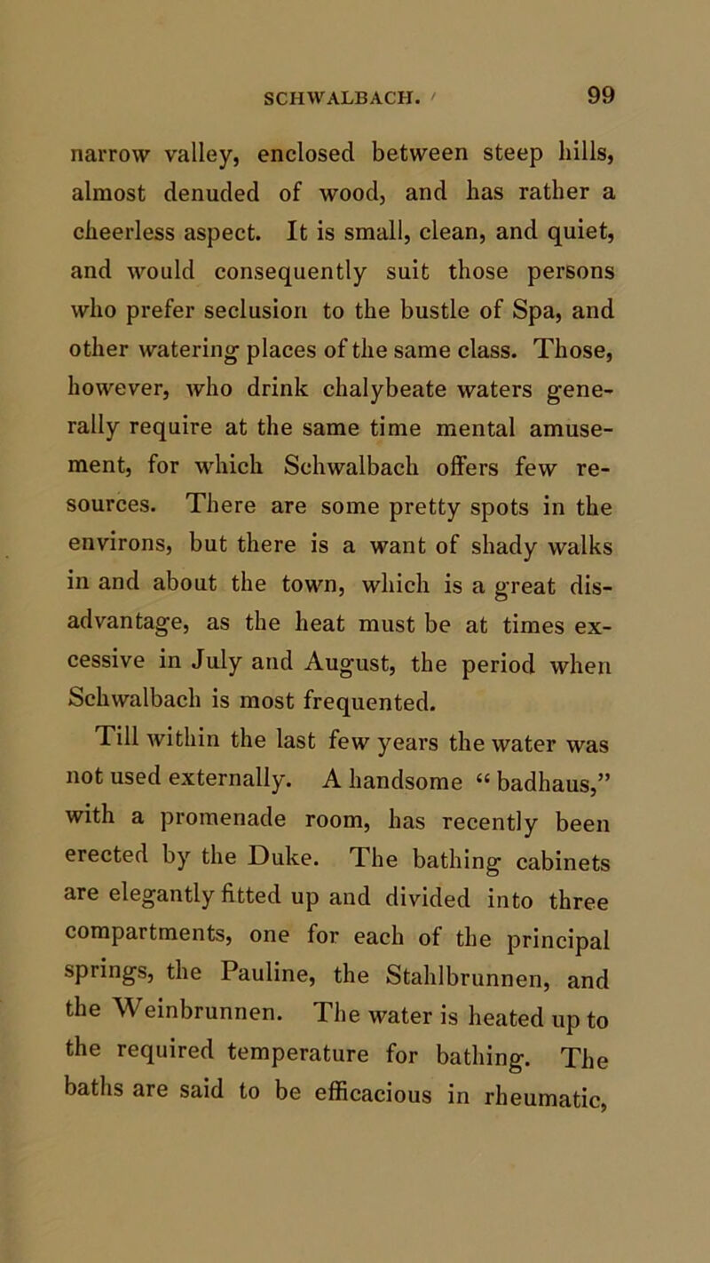 narrow valley, enclosed between steep hills, almost denuded of wood, and has rather a cheerless aspect. It is small, clean, and quiet, and would consequently suit those persons who prefer seclusion to the bustle of Spa, and other watering places of the same class. Those, however, who drink chalybeate waters gene- rally require at the same time mental amuse- ment, for which Schwalbach offers few re- sources. There are some pretty spots in the environs, but there is a want of shady walks in and about the town, which is a great dis- advantage, as the heat must be at times ex- cessive in July and August, the period when Schwalbach is most frequented. Till within the last few years the water was not used externally. A handsome “ badhaus,” with a promenade room, has recently been erected by the Duke. The bathing cabinets are elegantly fitted up and divided into three compartments, one for each of the principal springs, the Pauline, the Stahlbrunnen, and the Weinbrunnen. The water is heated up to the required temperature for bathing. The baths are said to be efficacious in rheumatic,