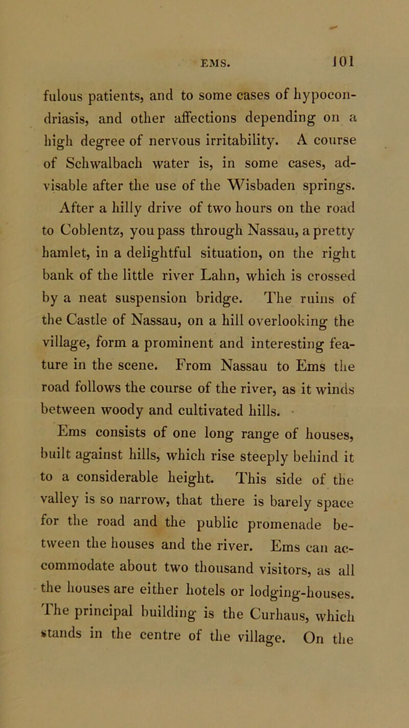J01 fulous patients, and to some cases of hypocon- driasis, and other affections depending on a high degree of nervous irritability. A course of Schwalbach water is, in some cases, ad- visable after the use of the Wisbaden springs. After a hilly drive of two hours on the road to Coblentz, you pass through Nassau, a pretty hamlet, in a delightful situation, on the right bank of the little river Lalin, which is crossed by a neat suspension bridge. The ruins of the Castle of Nassau, on a hill overlooking the village, form a prominent and interesting fea- ture in the scene. From Nassau to Ems the road follows the course of the river, as it winds between woody and cultivated hills. Ems consists of one long range of houses, built against hills, which rise steeply behind it to a considerable height. This side of the valley is so narrow, that there is barely space for the road and the public promenade be- tween the houses and the river. Ems can ac- commodate about two thousand visitors, as all the houses are either hotels or lodging-houses. I he principal building- is the Curhaus, which stands in the centre of the village. On the