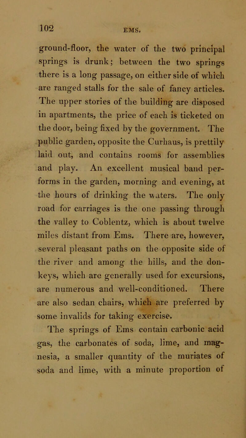 ground-floor, the water of the two principal springs is drunk; between the two springs there is a long passage, on either side of which are ranged stalls for the sale of fancy articles. The upper stories of the building are disposed in apartments, the price of each is ticketed on the door, being fixed by the government. The public garden, opposite the Curhaus, is prettily laid out, and contains rooms for assemblies and play. An excellent musical band per- forms in the garden, morning and evening, at the hours of drinking the waters. The only road for carriages is the one passing through the valley to Coblentz, which is about twelve miles distant from Ems. There are, however, several pleasant paths on the opposite side of the river and among the hills, and the don- keys, which are generally used for excursions, are numerous and wrell-conditioned. There are also sedan chairs, which are preferred by some invalids for taking exercise. The springs of Ems contain carbonic acid gas, the carbonates of soda, lime, and mag- nesia, a smaller quantity of the muriates of soda and lime, with a minute proportion of