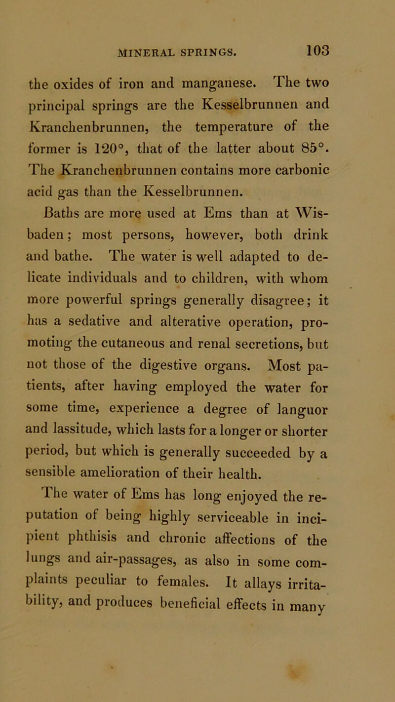 the oxides of iron and manganese. The two principal springs are the Kesselbrunnen and Kranchenbrunnen, the temperature of the former is 120°, that of the latter about 85°. The Kranchenbrunnen contains more carbonic acid gas than the Kesselbrunnen. Baths are more used at Ems than at Wis- baden; most persons, however, both drink and bathe. The water is well adapted to de- licate individuals and to children, with whom more powerful springs generally disagree; it has a sedative and alterative operation, pro- moting the cutaneous and renal secretions, but not those of the digestive organs. Most pa- tients, after having employed the water for some time, experience a degree of languor and lassitude, which lasts for a longer or shorter period, but which is generally succeeded by a sensible amelioration of their health. Ihe water of Ems has long enjoyed the re- putation of being highly serviceable in inci- pient phthisis and chronic affections of the lungs and air-passages, as also in some com- plaints peculiar to females. It allays irrita- bility, and produces beneficial effects in many
