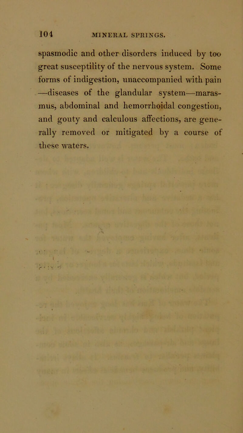 spasmodic and other disorders induced by too great susceptility of the nervous system. Some forms of indigestion, unaccompanied with pain —diseases of the glandular system—maras- mus, abdominal and hemorrhoidal congestion, and gouty and calculous affections, are gene- rally removed or mitigated by a course of these waters. I