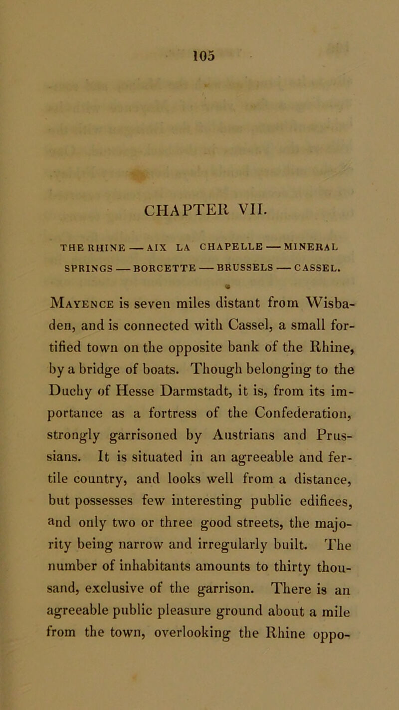 CHAPTER VII. THE RHINE AIX LA CHAPELLE MINERAL SPRINGS BORCETTE BRUSSELS CASSEL. • Mayence is seven miles distant from Wisba- den, and is connected with Cassel, a small for- tified town on the opposite bank of the Rhine, by a bridge of boats. Though belonging to the Duchy of Hesse Darmstadt, it is, from its im- portance as a fortress of the Confederation, strongly garrisoned by Austrians and Prus- sians. It is situated in an agreeable and fer- tile country, and looks well from a distance, but possesses few interesting public edifices, and only two or three good streets, the majo- rity being narrow and irregularly built. The number of inhabitants amounts to thirty thou- sand, exclusive of the garrison. There is an agreeable public pleasure ground about a mile from the town, overlooking the Rhine oppo-