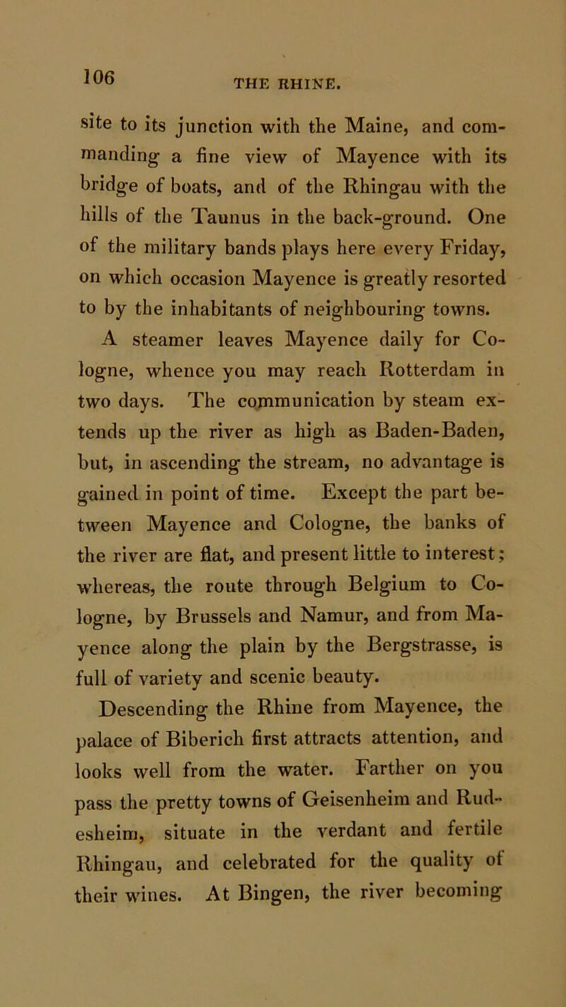 THE UHINE. site to its junction with the Maine, and com- manding a fine view of Mayence with its bridge of boats, and of the Rhingau with the hills of the Taunus in the back-ground. One of the military bands plays here every Friday, on which occasion Mayence is greatly resorted to by the inhabitants of neighbouring towns. A steamer leaves Mayence daily for Co- logne, whence you may reach Rotterdam in two days. The communication by steam ex- tends up the river as high as Baden-Baden, but, in ascending the stream, no advantage is gained in point of time. Except the part be- tween Mayence and Cologne, the banks of the river are flat, and present little to interest; whereas, the route through Belgium to Co- logne, by Brussels and Namur, and from Ma- yence along the plain by the Bergstrasse, is full of variety and scenic beauty. Descending the Rhine from Mayence, the palace of Biberich first attracts attention, and looks well from the wTater. Farther on you pass the pretty towns of Geisenheim and Rud- esheim, situate in the verdant and fertile Rhingau, and celebrated for the quality of their wines. At Bingen, the river becoming