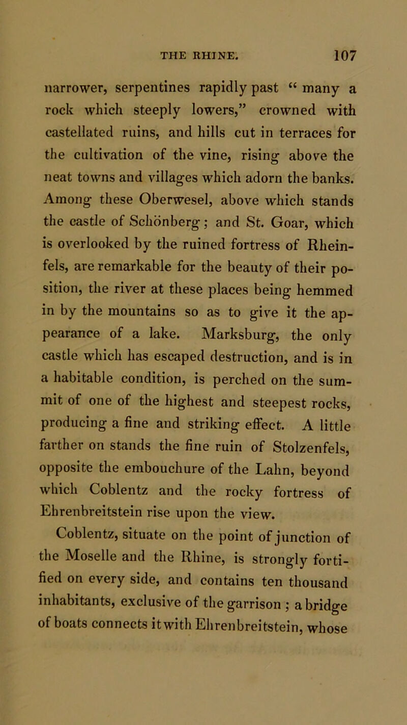 narrower, serpentines rapidly past “ many a rock which steeply lowers,” crowned with castellated ruins, and hills cut in terraces for the cultivation of the vine, rising above the neat towns and villages which adorn the banks. Among these Oberwesel, above which stands the castle of Schonberg; and St. Goar, which is overlooked by the ruined fortress of Rhein- fels, are remarkable for the beauty of their po- sition, the river at these places being hemmed in by the mountains so as to give it the ap- pearance of a lake. Marksburg, the only castle which has escaped destruction, and is in a habitable condition, is perched on the sum- mit of one of the highest and steepest rocks, producing a fine and striking effect. A little farther on stands the fine ruin of Stolzenfels, opposite the embouchure of the Lalin, beyond which Coblentz and the rocky fortress of Ehrenbreitstein rise upon the view. Coblentz, situate on the point of junction of the Moselle and the Rhine, is strongly forti- fied on every side, and contains ten thousand inhabitants, exclusive of the garrison ; a bridge of boats connects itwith Ehrenbreitstein, whose