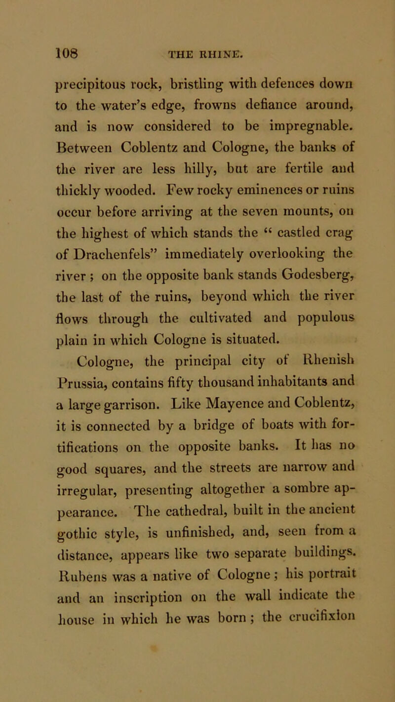 precipitous rock, bristling with defences down to the water’s edge, frowns defiance around, and is now considered to be impregnable. Between Coblentz and Cologne, the banks of the river are less hilly, but are fertile and thickly wooded. Few rocky eminences or ruins occur before arriving at the seven mounts, on the highest of which stands the “ castled crag of Drachenfels” immediately overlooking the river ; on the opposite bank stands Godesberg, the last of the ruins, beyond which the river flows through the cultivated and populous plain in which Cologne is situated. Cologne, the principal city of Rhenish Prussia, contains fifty thousand inhabitants and a large garrison. Like Mayence and Coblentz, it is connected by a bridge of boats with for- tifications on the opposite banks. It has no good squares, and the streets are narrow and irregular, presenting altogether a sombre ap- pearance. The cathedral, built in the ancient gothic style, is unfinished, and, seen from a distance, appears like two separate buildings. Rubens was a native of Cologne ; his portrait and an inscription on the wall indicate the house in which he was born ; the crucifixion