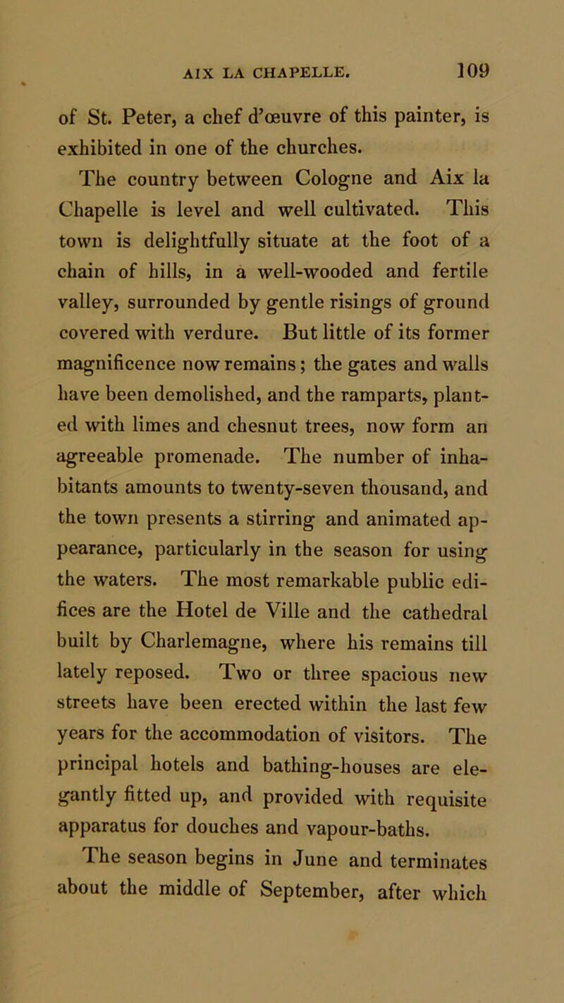 of St. Peter, a chef d’oeuvre of this painter, is exhibited in one of the churches. The country between Cologne and Aix la Chapelle is level and well cultivated. This town is delightfully situate at the foot of a chain of hills, in a well-wooded and fertile valley, surrounded by gentle risings of ground covered with verdure. But little of its former magnificence now remains; the gates and walls have been demolished, and the ramparts, plant- ed with limes and chesnut trees, now form an agreeable promenade. The number of inha- bitants amounts to twenty-seven thousand, and the town presents a stirring and animated ap- pearance, particularly in the season for using the waters. The most remarkable public edi- fices are the Hotel de Ville and the cathedral built by Charlemagne, where his remains till lately reposed. Two or three spacious new streets have been erected within the last few years for the accommodation of visitors. The principal hotels and bathing-houses are ele- gantly fitted up, and provided with requisite apparatus for douches and vapour-baths. The season begins in June and terminates about the middle of September, after which