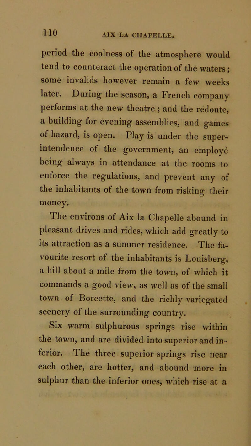 period the coolness of the atmosphere would tend to counteract the operation of the waters; some invalids however remain a few weeks later. During' the season, a French company performs at the new theatre; and the redoute, a building for evening assemblies, and games of hazard, is open. Play is under the super- intendence of the government, an employe being always in attendance at the rooms to enforce the regulations, and prevent any of the inhabitants of the town from risking their money. The environs of Aix la Chapelle abound in pleasant drives and rides, which add greatly to its attraction as a summer residence. The fa- vourite resort of the inhabitants is Louisberg, a hill about a mile from the town, of which it commands a good view, as well as of the small town of Borcette, and the richly variegated scenery of the surrounding country. Six warm sulphurous springs rise within the town, and are divided into superior and in- ferior. The three superior springs rise near each other, are hotter, and abound more in sulphur than the inferior ones, which rise at a