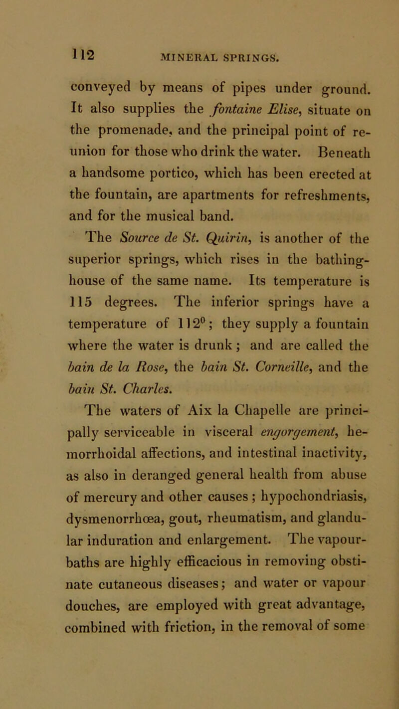 MINERAL SPRINGS. conveyed by means of pipes under ground. It also supplies the fontaine Elise, situate on the promenade, and the principal point of re- union for those who drink the water. Beneath a handsome portico, which has been erected at the fountain, are apartments for refreshments, and for the musical band. The Source de St. Quirin, is another of the superior springs, which rises in the bathing- house of the same name. Its temperature is 115 degrees. The inferior springs have a temperature of 112°; they supply a fountain where the water is drunk; and are called the bain de la Rose, the bain St. Corneille, and the bain St. Charles. The waters of Aix la Chapelle are princi- pally serviceable in visceral engorgement, he- morrhoidal affections, and intestinal inactivity, as also in deranged general health from abuse of mercury and other causes ; hypochondriasis, dysmenorrhoea, gout, rheumatism, and glandu- lar induration and enlargement. The vapour- baths are highly efficacious in removing obsti- nate cutaneous diseases; and water or vapour douches, are employed with great advantage, combined with friction, in the removal of some