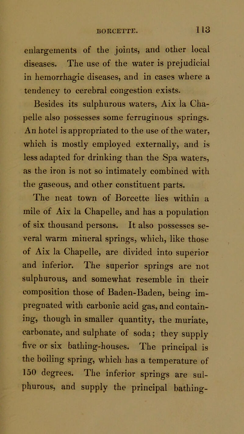 enlargements of the joints, and other local diseases. The use of the water is prejudicial in hemorrhagic diseases, and in cases where a tendency to cerebral congestion exists. Besides its sulphurous waters, Aix la Cha- pelle also possesses some ferruginous springs. An hotel is appropriated to the use of the water, which is mostly employed externally, and is less adapted for drinking than the Spa waters, as the iron is not so intimately combined with the gaseous, and other constituent parts. The neat town of Borcette lies within a mile of Aix la Chapelle, and has a population of six thousand persons. It also possesses se- veral warm mineral springs, which, like those of Aix la Chapelle, are divided into superior and inferior. The superior springs are not sulphurous, and somewhat resemble in their composition those of Baden-Baden, being im- pregnated with carbonic acid gas, and contain- ing, though in smaller quantity, the muriate, carbonate, and sulphate of soda; they supply five or six bathing-houses. The principal is the boiling spring, which has a temperature of 150 degrees. The inferior springs are sul- phurous, and supply the principal bathing-