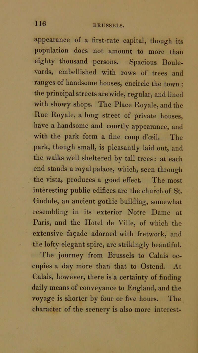BRUSSELS. appearance of a first-rate capital, though its population does not amount to more than eighty thousand persons. Spacious Boule- vards, embellished with rows of trees and ranges of handsome houses, encircle the town ; the principal streets are wide, regular, and lined with showy shops. The Place Royale, and the Rue Royale, a long street of private houses, have a handsome and courtly appearance, and with the park form a fine coup d’oeil. The park, though small, is pleasantly laid out, and the walks well sheltered by tall trees: at each end stands a royal palace, which, seen through the vista, produces a good effect. The most interesting public edifices are the church of St. Gudule, an ancient gothic building, somewhat resembling in its exterior Notre Dame at Paris, and the Hotel de Ville, of which the extensive facade adorned with fretwork, and the lofty elegant spire, are strikingly beautiful. The journey from Brussels to Calais oc- cupies a day more than that to Ostend. At Calais, however, there is a certainty of finding daily means of conveyance to England, and the voyage is shorter by four or five hours. The character of the scenery is also more interest-