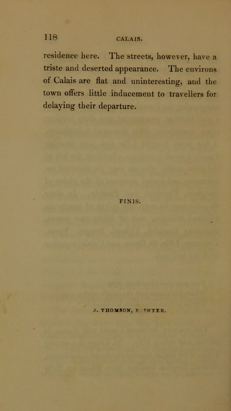 CALAIS. residence here. The streets, however, have a triste and deserted appearance. The environs of Calais are flat and uninteresting, and the town offers little inducement to travellers for delaying their departure. FINIS. J. THOMSON, f TNTER.