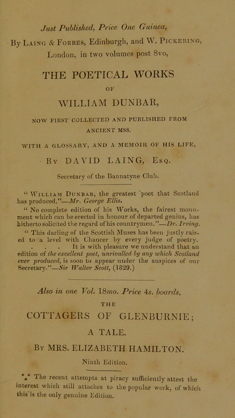 Just Published, Price One Guinea, By Laing & Forbes, Edinburgh, and W. Pickering, London, in two volumes post 8vo, THE POETICAL WORKS OF WILLIAM DUNBAR, NOW FIRST COELECTED AND PUBLISHED FROM ANCIENT MSS. WITH A GLOSSARY, AND A MEMOIR OF HIS LIFE, By DAVID LAING, Esq. Secretary of the Bannatyne Club. “ William Dunbar, the greatest 'poet that Scotland has produced.”—Mr. George Ellis. “ No complete edition of his Works, the fairest monu- ment which can be erected in honour of departed genius, has hitherto solicited the regard of his countrymen.”—Dr. Irving. “ This darling of the Scottish Muses has been justly rais- ed to a level with Chaucer by every judge of poetry. . . . It is with pleasure we understand that an edition of the excellent poet, unrivalled by any which Scotland ever produced, is soon to appear under the auspices of our Secretary.”—Sir Walter Scott, (1829.) Also in one Vol. 18wo. Price 4s. boards, THE COTTAGERS OF GLENBURNIE; A TALE. By MRS. ELIZABETH HAMILTON. Ninth Edition. •* I he recent attempts at piracy sufficiently attest the interest which still attaches to the popular work, of which this is the only genuine Edition.